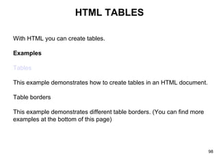 HTML TABLES With HTML you can create tables. Examples Tables This example demonstrates how to create tables in an HTML document. Table borders This example demonstrates different table borders. (You can find more examples at the bottom of this page)  