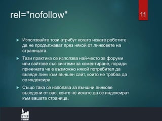 rel="nofollow"
 Използвайте този атрибут когато искате роботите
да не продължават през някой от линковете на
страницата.
 Тази практика се използва най-често за форуми
или сайтове със системи за коментиране, поради
причината че е възможно някой потребител да
въведе линк към външен сайт, които не трябва да
се индексира.
 Също така се използва за външни линкове
въведени от вас, които не искате да се индексират
към вашата страница.
11
 