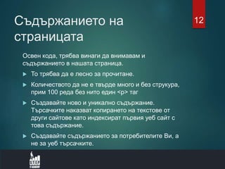 Съдържанието на
страницата
Освен кода, трябва винаги да внимавам и
съдържанието в нашата страница.
 То трябва да е лесно за прочитане.
 Количеството да не е твърде много и без струкура,
прим 100 реда без нито един <p> таг
 Създавайте ново и уникално съдържание.
Търсачките наказват копирането на текстове от
други сайтове като индексират първия уеб сайт с
това съдържание.
 Създавайте съдържанието за потребителите Ви, а
не за уеб търсачките.
12
 