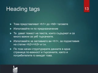 Heading tags
 Това представляват <h1> до <h6> таговете
 Използвайте ги по предназначение
 Те дават тежест на текста, които съдържат и са
много важни за уеб търсачките.
 Използвайте за заглавието ви <h1>, за подзаглавия
на статии <h2>/<h3> и т.н.
 По този начин структурирате данните в една
страница по-важност и търсачките, както и
потребителите го виждат това.
13
 