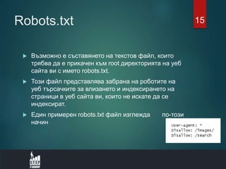 Robots.txt
 Възможно е съставянето на текстов файл, които
трябва да е прикачен към root директорията на уеб
сайта ви с името robots.txt.
 Този файл представлява забрана на роботите на
уеб търсачките за влизането и индексирането на
страници в уеб сайта ви, които не искате да се
индексират.
 Един примерен robots.txt файл изглежда по-този
начин
15
 