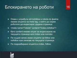 Блокирането на роботи
 Освен с атрибута rel=nofollow и robots.txt файла
имаме опцията на meta tag, с който да спрем
роботите да индексират дадена страница
 <meta name="robots" content="index,nofollow">
 Като content имаме опция за индексиране на
текущата страница като index или noindex
 По същия начин имам опцията за follow или
nofollow към линкове на текущата страница.
 По подразбиране опцията е index, follow.
16
 