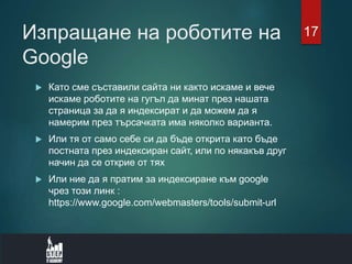 Изпращане на роботите на
Google
 Като сме съставили сайта ни както искаме и вече
искаме роботите на гугъл да минат през нашата
страница за да я индексират и да можем да я
намерим през търсачката има няколко варианта.
 Или тя от само себе си да бъде открита като бъде
постната през индексиран сайт, или по някакъв друг
начин да се открие от тях
 Или ние да я пратим за индексиране към google
чрез този линк :
https://www.google.com/webmasters/tools/submit-url
17
 
