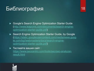 Библиография
 Google's Search Engine Optimization Starter Guide
(http://www.leapcms.com/documents/search-engine-
optimization-starter-guide.pdf)
 Search Engine Optimization Starter Guide, by Google
(https://static.googleusercontent.com/media/www.goog
le.com/bg//webmasters/docs/search-engine-
optimization-starter-guide.pdf)
 Тествайте вашия сайт :
https://www.seocentro.com/tools/seo/seo-analyzer-
result.html
18
 