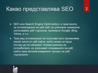Какво представлява SEO
 SEO или Search Engine Optimization, е практиката
за оптимизиране на уеб сайт за улеснено намиране
използвайки уеб търсачка, примерно Google, Bing,
Yahoo, и т.н.
 Този вид оптимизация се получава като променяме
някой части от уеб сайта, който може на пръв
поглед да не направят голяма разлика за
потребителя, но улесняват откриването на уеб
сайта чрез автоматизираният процес на уеб
търсачките.
2
 