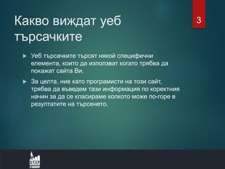Какво виждат уеб
търсачките
 Уеб търсачките търсят някой специфични
елемента, които да използват когато трябва да
покажат сайта Ви.
 За целта, ние като програмисти на този сайт,
трябва да въведем тази информация по коректния
начин за да се класираме колкото може по-горе в
резултатите на търсенето.
3
 