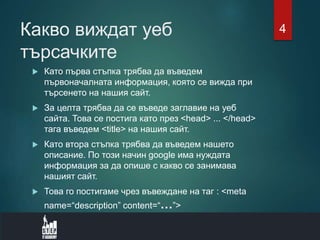 Какво виждат уеб
търсачките
 Като първа стъпка трябва да въведем
първоначалната информация, която се вижда при
търсенето на нашия сайт.
 За целта трябва да се въведе заглавие на уеб
сайта. Това се постига като през <head> ... </head>
тага въведем <title> на нашия сайт.
 Като втора стъпка трябва да въведем нашето
описание. По този начин google има нуждата
информация за да опише с какво се занимава
нашият сайт.
 Това го постигаме чрез въвеждане на таг : <meta
name=“description” content=“…”>
4
 