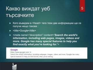 Какво виждат уеб
търсачките
 Като въведем в <head> тага тези две информации ще се
получи нещо такова :
 <title>Google</title>
 <meta name=”description” content=”Search the world’s
information, including web pages, images, videos and
more. Google has many special features to help you
find exactly what you’re looking for.“>
5
 