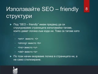 Използвайте SEO – friendly
структури
 Под “SEO – friendly” имам предвид да си
струкурираме страницата използвайки тагове,
които дават логика към кода ни. Това са тагове като
:
• <em> вместо <i>
• <strong> вместо <b>
• <ins> вместо <u>
• <del> вместо <s>
 По този начин вкарваме логика в страницата ни, а
не само стилизиране.
8
 