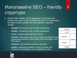 Използвайте SEO – friendly
структури
 Освен тези тагове, за да придадем структура към
нашия код, както и да покажем коя част от страницата
за какво служи, можем да използваме следните
тагове :
• <header>: За горната част на уеб страницата.
• <footer>: За долната част на уеб страницата.
• <nav>: Съдржа навигационното меню.
• <article>: Използва се за статии и друг вид парчета код,
съдържащи матерял, които може да се използва и като
RSS канал.
• <section>: За различни секции в сайта Ви.
• <aside>: Дефинира елемент, които е сроден към
основното съдържание, но е странично от него
9
 