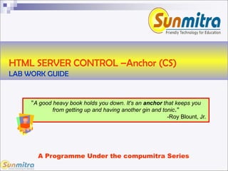 HTML SERVER CONTROL –Anchor (CS)
LAB WORK GUIDE
A Programme Under the compumitra Series
"A good heavy book holds you down. It's an anchor that keeps you
from getting up and having another gin and tonic."
-Roy Blount, Jr.
 
