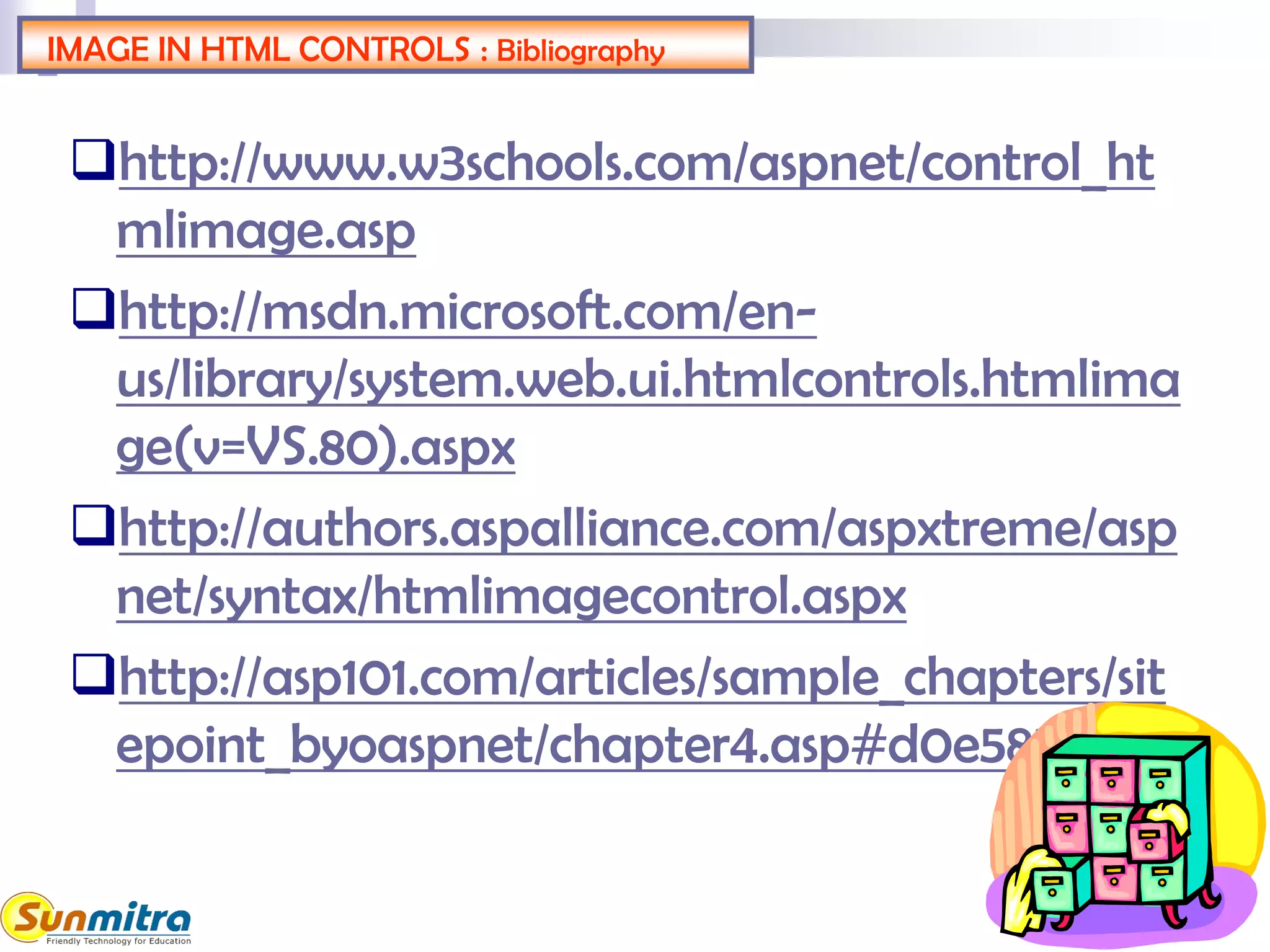 IMAGE IN HTML CONTROLS : Bibliography
http://www.w3schools.com/aspnet/control_ht
mlimage.asp
http://msdn.microsoft.com/en-
us/library/system.web.ui.htmlcontrols.htmlima
ge(v=VS.80).aspx
http://authors.aspalliance.com/aspxtreme/asp
net/syntax/htmlimagecontrol.aspx
http://asp101.com/articles/sample_chapters/sit
epoint_byoaspnet/chapter4.asp#d0e5854
 