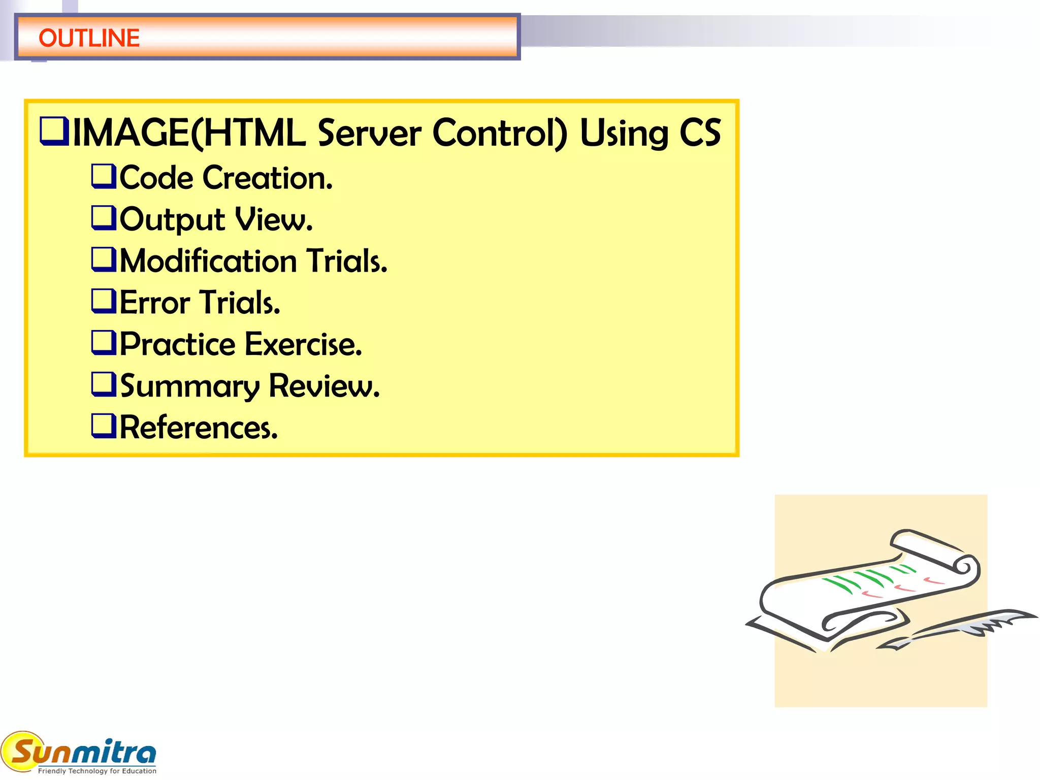 OUTLINE
IMAGE(HTML Server Control) Using CS
Code Creation.
Output View.
Modification Trials.
Error Trials.
Practice Exercise.
Summary Review.
References.
 