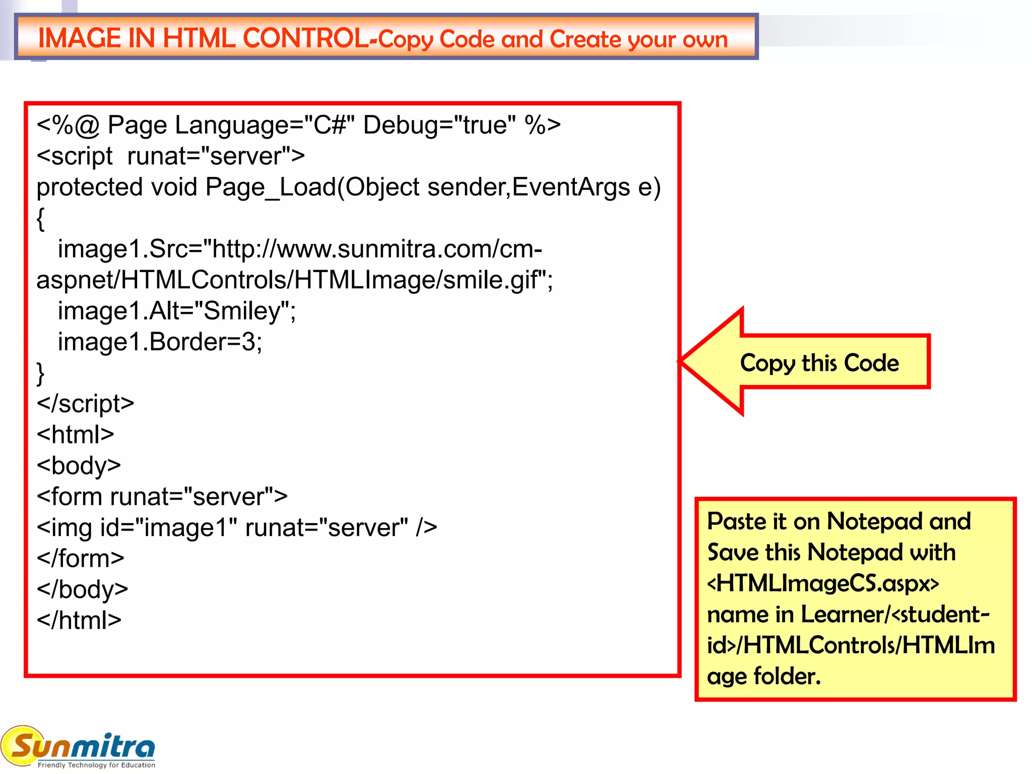 IMAGE IN HTML CONTROL-Copy Code and Create your own
Paste it on Notepad and
Save this Notepad with
<HTMLImageCS.aspx>
name in Learner/<student-
id>/HTMLControls/HTMLIm
age folder.
<%@ Page Language="C#" Debug="true" %>
<script runat="server">
protected void Page_Load(Object sender,EventArgs e)
{
image1.Src="http://www.sunmitra.com/cm-
aspnet/HTMLControls/HTMLImage/smile.gif";
image1.Alt="Smiley";
image1.Border=3;
}
</script>
<html>
<body>
<form runat="server">
<img id="image1" runat="server" />
</form>
</body>
</html>
Copy this Code
 