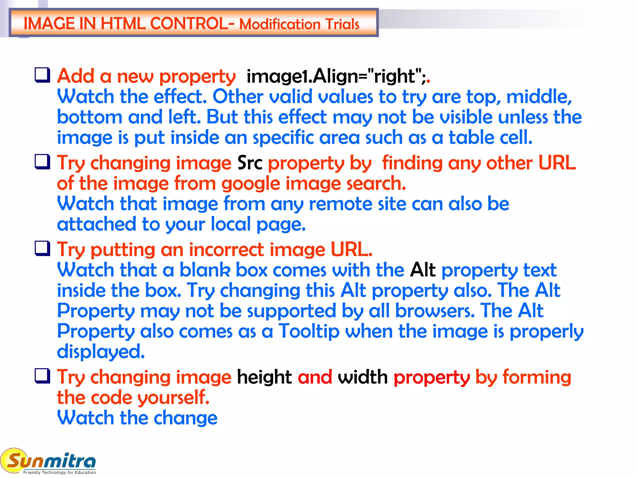 IMAGE IN HTML CONTROL- Modification Trials
 Add a new property image1.Align="right";.
Watch the effect. Other valid values to try are top, middle,
bottom and left. But this effect may not be visible unless the
image is put inside an specific area such as a table cell.
 Try changing image Src property by finding any other URL
of the image from google image search.
Watch that image from any remote site can also be
attached to your local page.
 Try putting an incorrect image URL.
Watch that a blank box comes with the Alt property text
inside the box. Try changing this Alt property also. The Alt
Property may not be supported by all browsers. The Alt
Property also comes as a Tooltip when the image is properly
displayed.
 Try changing image height and width property by forming
the code yourself.
Watch the change
 