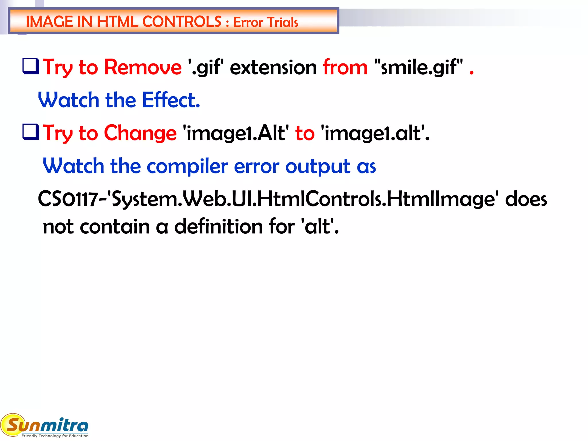 IMAGE IN HTML CONTROLS : Error Trials
Try to Remove '.gif' extension from "smile.gif" .
Watch the Effect.
Try to Change 'image1.Alt' to 'image1.alt'.
Watch the compiler error output as
CS0117-'System.Web.UI.HtmlControls.HtmlImage' does
not contain a definition for 'alt'.
 