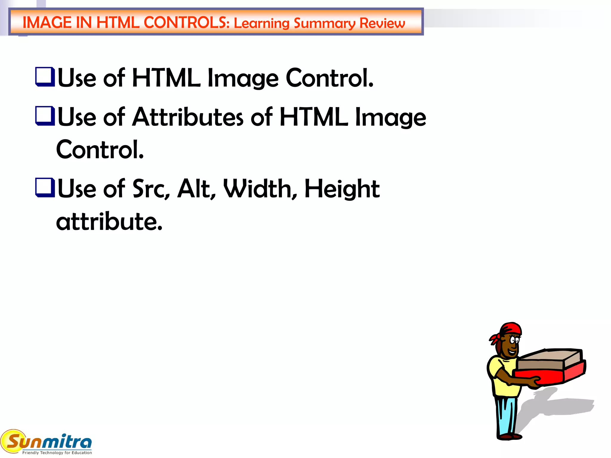 IMAGE IN HTML CONTROLS: Learning Summary Review
Use of HTML Image Control.
Use of Attributes of HTML Image
Control.
Use of Src, Alt, Width, Height
attribute.
 