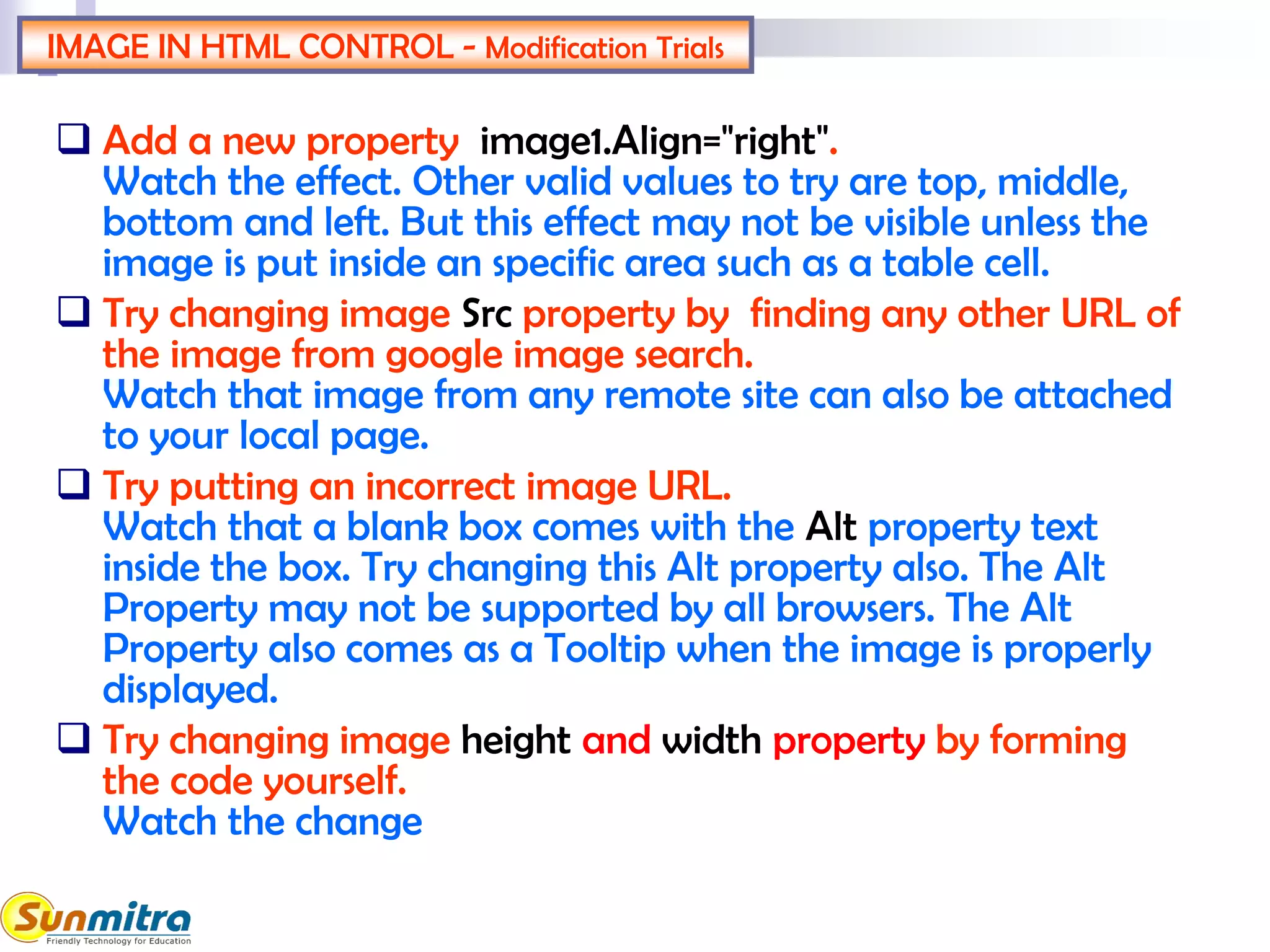 IMAGE IN HTML CONTROL - Modification Trials
 Add a new property image1.Align="right".
Watch the effect. Other valid values to try are top, middle,
bottom and left. But this effect may not be visible unless the
image is put inside an specific area such as a table cell.
 Try changing image Src property by finding any other URL of
the image from google image search.
Watch that image from any remote site can also be attached
to your local page.
 Try putting an incorrect image URL.
Watch that a blank box comes with the Alt property text
inside the box. Try changing this Alt property also. The Alt
Property may not be supported by all browsers. The Alt
Property also comes as a Tooltip when the image is properly
displayed.
 Try changing image height and width property by forming
the code yourself.
Watch the change
 