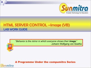 HTML SERVER CONTROL –Image (VB)
LAB WORK GUIDE
A Programme Under the compumitra Series
“Behavior is the mirror in which everyone shows their image.”
-Johann Wolfgang von Goethe
 