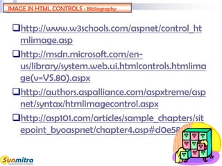 IMAGE IN HTML CONTROLS : Bibliography
http://www.w3schools.com/aspnet/control_ht
mlimage.asp
http://msdn.microsoft.com/en-
us/library/system.web.ui.htmlcontrols.htmlima
ge(v=VS.80).aspx
http://authors.aspalliance.com/aspxtreme/asp
net/syntax/htmlimagecontrol.aspx
http://asp101.com/articles/sample_chapters/sit
epoint_byoaspnet/chapter4.asp#d0e5854
 