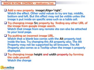 IMAGE IN HTML CONTROL - Modification Trials
 Add a new property image1.Align="right".
Watch the effect. Other valid values to try are top, middle,
bottom and left. But this effect may not be visible unless the
image is put inside an specific area such as a table cell.
 Try changing image Src property by finding any other URL of
the image from google image search.
Watch that image from any remote site can also be attached
to your local page.
 Try putting an incorrect image URL.
Watch that a blank box comes with the Alt property text
inside the box. Try changing this Alt property also. The Alt
Property may not be supported by all browsers. The Alt
Property also comes as a Tooltip when the image is properly
displayed.
 Try changing image height and width property by forming
the code yourself.
Watch the change
 