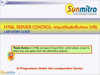 1
A Programme Under the compumitra Series
HTML SERVER CONTROL–InputRadioButton (VB)
LAB WORK GUIDE
"Radio Button in HTML are type of input form, which allows a user to
select any one option from the alternative options."
 