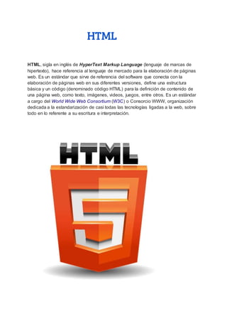 HTML
HTML, sigla en inglés de HyperText Markup Language (lenguaje de marcas de
hipertexto), hace referencia al lenguaje de mercado para la elaboración de páginas
web. Es un estándar que sirve de referencia del software que conecta con la
elaboración de páginas web en sus diferentes versiones, define una estructura
básica y un código (denominado código HTML) para la definición de contenido de
una página web, como texto, imágenes, videos, juegos, entre otros. Es un estándar
a cargo del World Wide Web Consortium (W3C) o Consorcio WWW, organización
dedicada a la estandarización de casi todas las tecnologías ligadas a la web, sobre
todo en lo referente a su escritura e interpretación.
 