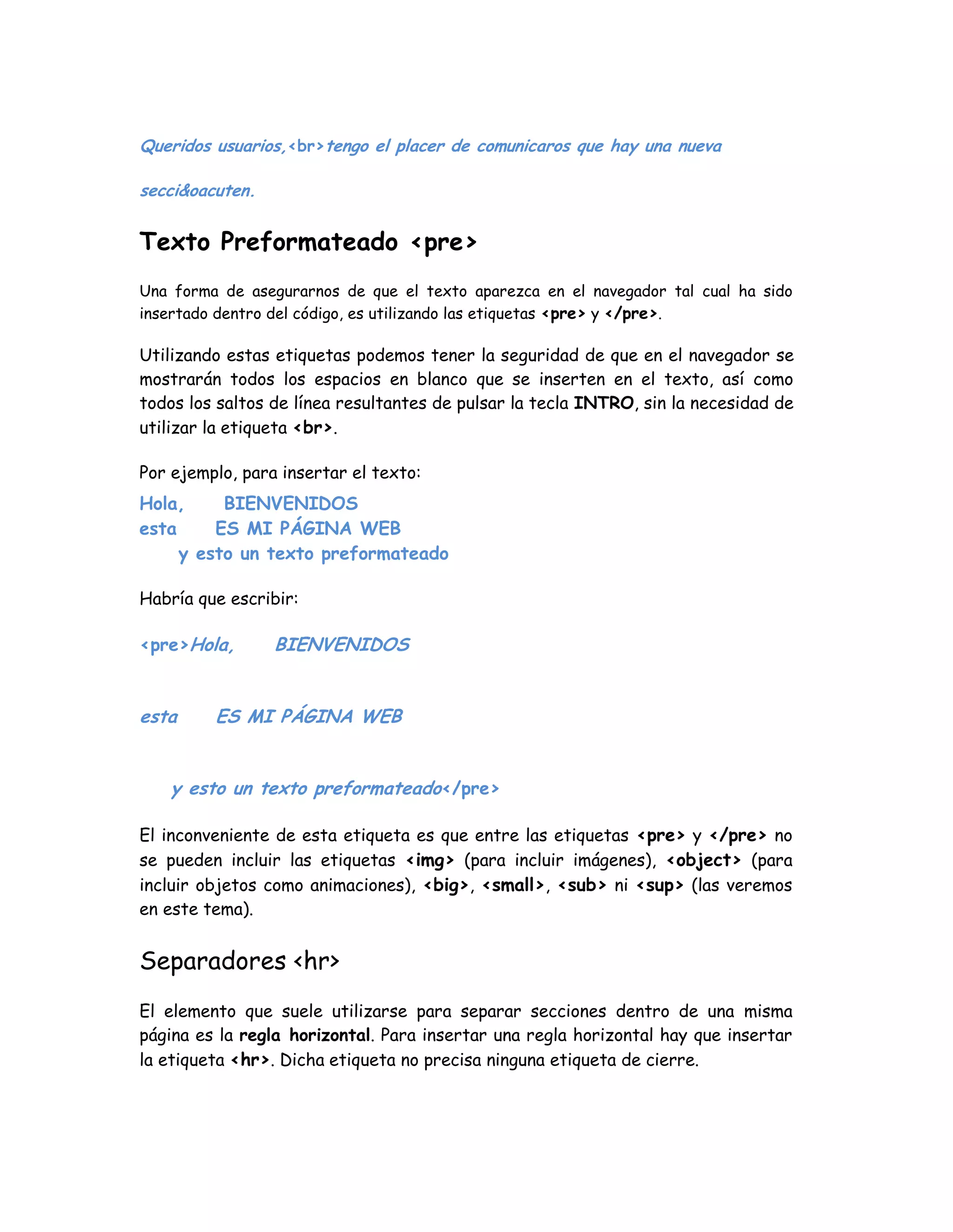 Queridos usuarios,<br>tengo el placer de comunicaros que hay una nueva
secci&oacuten.
Texto Preformateado <pre>
Una forma de asegurarnos de que el texto aparezca en el navegador tal cual ha sido
insertado dentro del código, es utilizando las etiquetas <pre> y </pre>.
Utilizando estas etiquetas podemos tener la seguridad de que en el navegador se
mostrarán todos los espacios en blanco que se inserten en el texto, así como
todos los saltos de línea resultantes de pulsar la tecla INTRO, sin la necesidad de
utilizar la etiqueta <br>.
Por ejemplo, para insertar el texto:
Hola, BIENVENIDOS
esta ES MI PÁGINA WEB
y esto un texto preformateado
Habría que escribir:
<pre>Hola, BIENVENIDOS
esta ES MI PÁGINA WEB
y esto un texto preformateado</pre>
El inconveniente de esta etiqueta es que entre las etiquetas <pre> y </pre> no
se pueden incluir las etiquetas <img> (para incluir imágenes), <object> (para
incluir objetos como animaciones), <big>, <small>, <sub> ni <sup> (las veremos
en este tema).
Separadores <hr>
El elemento que suele utilizarse para separar secciones dentro de una misma
página es la regla horizontal. Para insertar una regla horizontal hay que insertar
la etiqueta <hr>. Dicha etiqueta no precisa ninguna etiqueta de cierre.
 