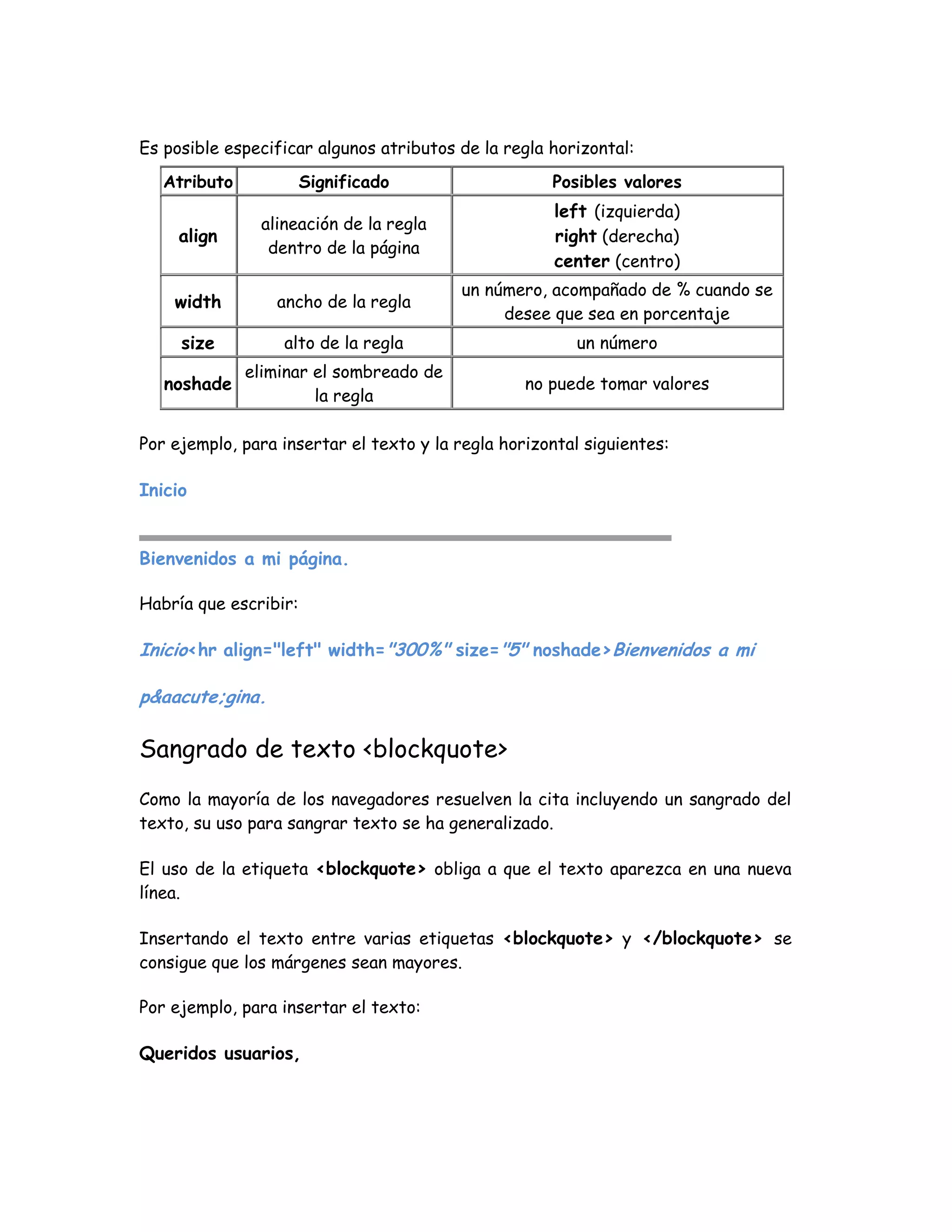 Es posible especificar algunos atributos de la regla horizontal:
Atributo Significado Posibles valores
align
alineación de la regla
dentro de la página
left (izquierda)
right (derecha)
center (centro)
width ancho de la regla
un número, acompañado de % cuando se
desee que sea en porcentaje
size alto de la regla un número
noshade
eliminar el sombreado de
la regla
no puede tomar valores
Por ejemplo, para insertar el texto y la regla horizontal siguientes:
Inicio
Bienvenidos a mi página.
Habría que escribir:
Inicio<hr align="left" width="300%" size="5" noshade>Bienvenidos a mi
p&aacute;gina.
Sangrado de texto <blockquote>
Como la mayoría de los navegadores resuelven la cita incluyendo un sangrado del
texto, su uso para sangrar texto se ha generalizado.
El uso de la etiqueta <blockquote> obliga a que el texto aparezca en una nueva
línea.
Insertando el texto entre varias etiquetas <blockquote> y </blockquote> se
consigue que los márgenes sean mayores.
Por ejemplo, para insertar el texto:
Queridos usuarios,
 