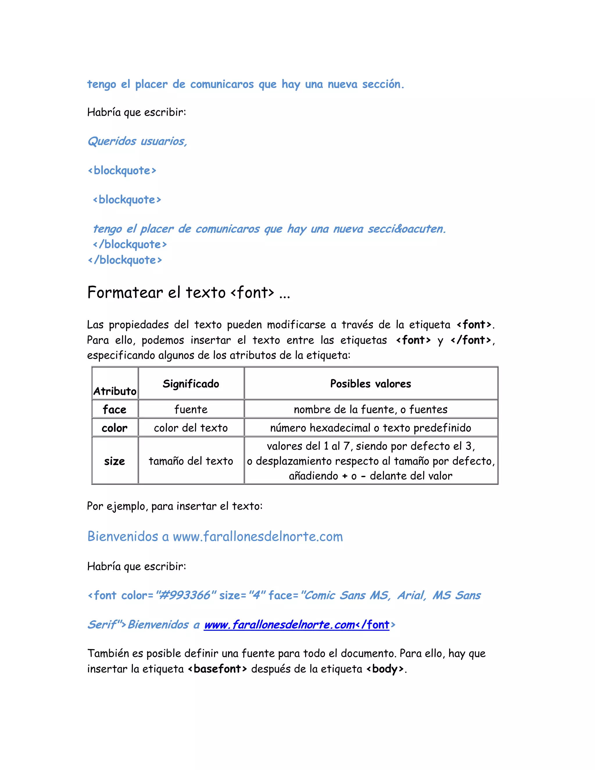 tengo el placer de comunicaros que hay una nueva sección.
Habría que escribir:
Queridos usuarios,
<blockquote>
<blockquote>
tengo el placer de comunicaros que hay una nueva secci&oacuten.
</blockquote>
</blockquote>
Formatear el texto <font> ...
Las propiedades del texto pueden modificarse a través de la etiqueta <font>.
Para ello, podemos insertar el texto entre las etiquetas <font> y </font>,
especificando algunos de los atributos de la etiqueta:
Atributo
Significado Posibles valores
face fuente nombre de la fuente, o fuentes
color color del texto número hexadecimal o texto predefinido
size tamaño del texto
valores del 1 al 7, siendo por defecto el 3,
o desplazamiento respecto al tamaño por defecto,
añadiendo + o - delante del valor
Por ejemplo, para insertar el texto:
Bienvenidos a www.farallonesdelnorte.com
Habría que escribir:
<font color="#993366" size="4" face="Comic Sans MS, Arial, MS Sans
Serif">Bienvenidos a www.farallonesdelnorte.com</font>
También es posible definir una fuente para todo el documento. Para ello, hay que
insertar la etiqueta <basefont> después de la etiqueta <body>.
 