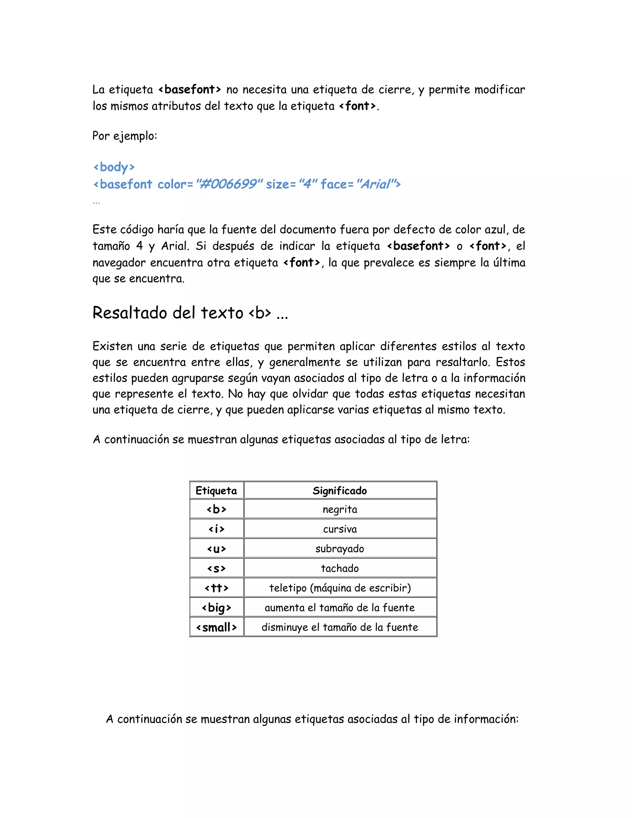 La etiqueta <basefont> no necesita una etiqueta de cierre, y permite modificar
los mismos atributos del texto que la etiqueta <font>.
Por ejemplo:
<body>
<basefont color="#006699" size="4" face="Arial">
...
Este código haría que la fuente del documento fuera por defecto de color azul, de
tamaño 4 y Arial. Si después de indicar la etiqueta <basefont> o <font>, el
navegador encuentra otra etiqueta <font>, la que prevalece es siempre la última
que se encuentra.
Resaltado del texto <b> ...
Existen una serie de etiquetas que permiten aplicar diferentes estilos al texto
que se encuentra entre ellas, y generalmente se utilizan para resaltarlo. Estos
estilos pueden agruparse según vayan asociados al tipo de letra o a la información
que represente el texto. No hay que olvidar que todas estas etiquetas necesitan
una etiqueta de cierre, y que pueden aplicarse varias etiquetas al mismo texto.
A continuación se muestran algunas etiquetas asociadas al tipo de letra:
Etiqueta Significado
<b> negrita
<i> cursiva
<u> subrayado
<s> tachado
<tt> teletipo (máquina de escribir)
<big> aumenta el tamaño de la fuente
<small> disminuye el tamaño de la fuente
A continuación se muestran algunas etiquetas asociadas al tipo de información:
 
