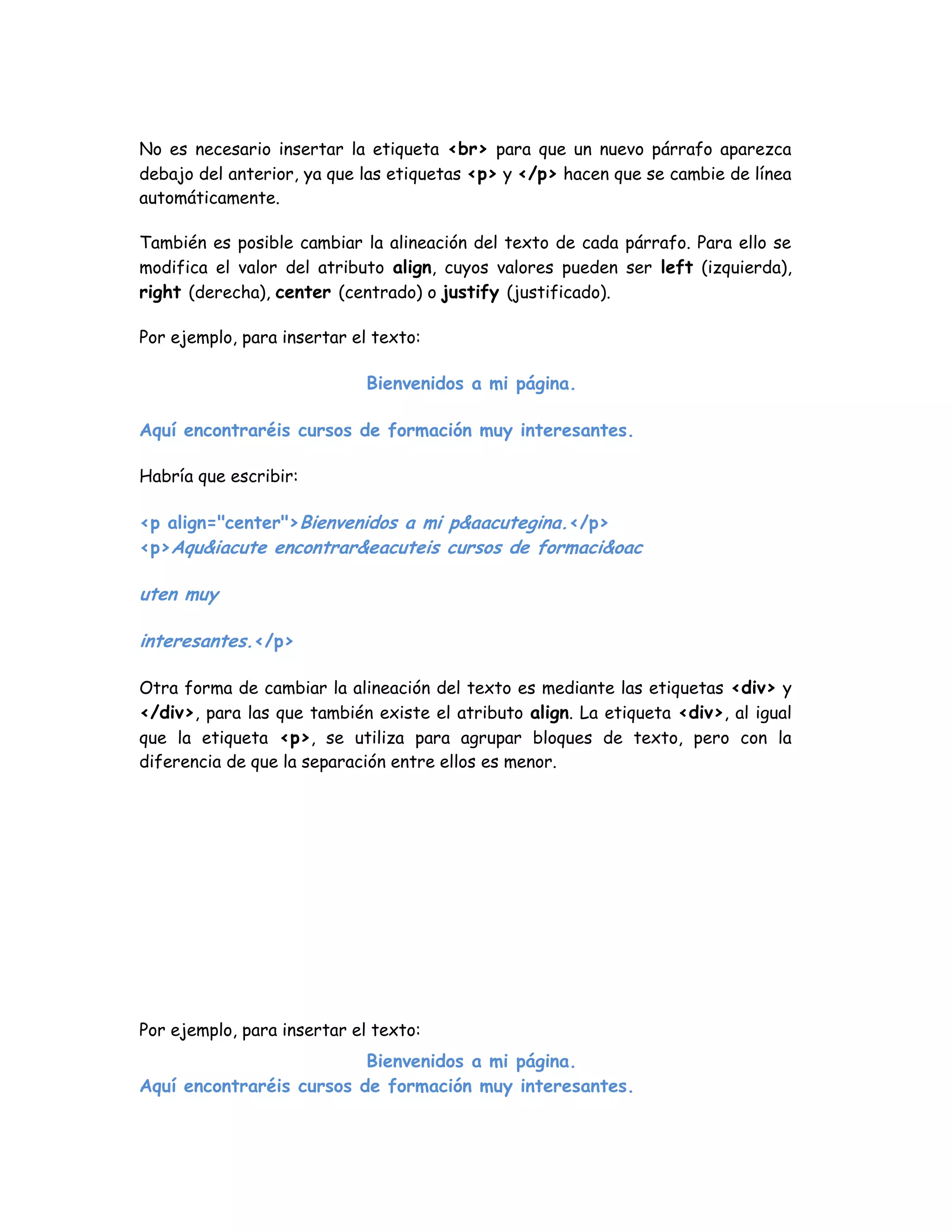 No es necesario insertar la etiqueta <br> para que un nuevo párrafo aparezca
debajo del anterior, ya que las etiquetas <p> y </p> hacen que se cambie de línea
automáticamente.
También es posible cambiar la alineación del texto de cada párrafo. Para ello se
modifica el valor del atributo align, cuyos valores pueden ser left (izquierda),
right (derecha), center (centrado) o justify (justificado).
Por ejemplo, para insertar el texto:
Bienvenidos a mi página.
Aquí encontraréis cursos de formación muy interesantes.
Habría que escribir:
<p align="center">Bienvenidos a mi p&aacutegina.</p>
<p>Aqu&iacute encontrar&eacuteis cursos de formaci&oac
uten muy
interesantes.</p>
Otra forma de cambiar la alineación del texto es mediante las etiquetas <div> y
</div>, para las que también existe el atributo align. La etiqueta <div>, al igual
que la etiqueta <p>, se utiliza para agrupar bloques de texto, pero con la
diferencia de que la separación entre ellos es menor.
Por ejemplo, para insertar el texto:
Bienvenidos a mi página.
Aquí encontraréis cursos de formación muy interesantes.
 