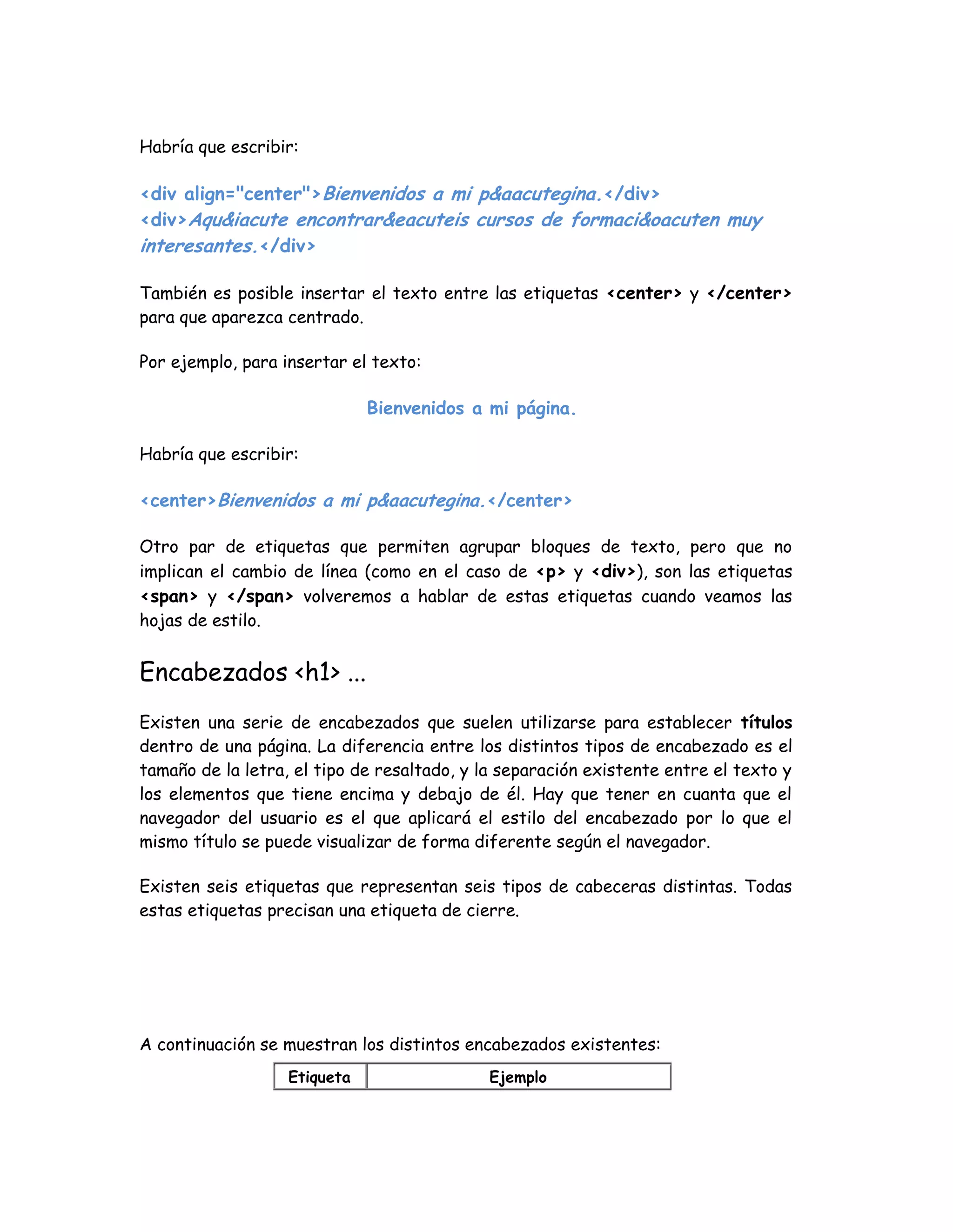 Habría que escribir:
<div align="center">Bienvenidos a mi p&aacutegina.</div>
<div>Aqu&iacute encontrar&eacuteis cursos de formaci&oacuten muy
interesantes.</div>
También es posible insertar el texto entre las etiquetas <center> y </center>
para que aparezca centrado.
Por ejemplo, para insertar el texto:
Bienvenidos a mi página.
Habría que escribir:
<center>Bienvenidos a mi p&aacutegina.</center>
Otro par de etiquetas que permiten agrupar bloques de texto, pero que no
implican el cambio de línea (como en el caso de <p> y <div>), son las etiquetas
<span> y </span> volveremos a hablar de estas etiquetas cuando veamos las
hojas de estilo.
Encabezados <h1> ...
Existen una serie de encabezados que suelen utilizarse para establecer títulos
dentro de una página. La diferencia entre los distintos tipos de encabezado es el
tamaño de la letra, el tipo de resaltado, y la separación existente entre el texto y
los elementos que tiene encima y debajo de él. Hay que tener en cuanta que el
navegador del usuario es el que aplicará el estilo del encabezado por lo que el
mismo título se puede visualizar de forma diferente según el navegador.
Existen seis etiquetas que representan seis tipos de cabeceras distintas. Todas
estas etiquetas precisan una etiqueta de cierre.
A continuación se muestran los distintos encabezados existentes:
Etiqueta Ejemplo
 