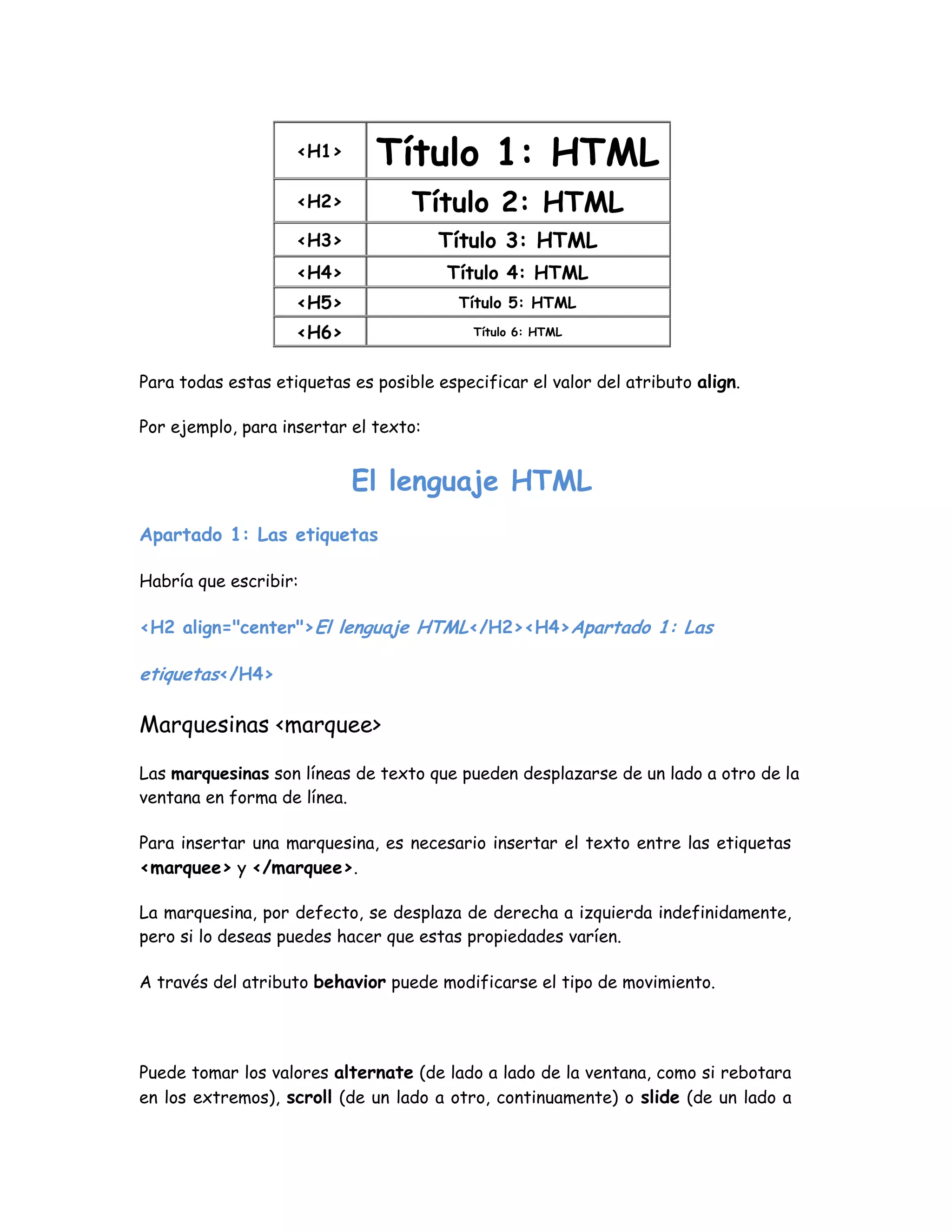<H1> Título 1: HTML
<H2> Título 2: HTML
<H3> Título 3: HTML
<H4> Título 4: HTML
<H5> Título 5: HTML
<H6> Título 6: HTML
Para todas estas etiquetas es posible especificar el valor del atributo align.
Por ejemplo, para insertar el texto:
El lenguaje HTML
Apartado 1: Las etiquetas
Habría que escribir:
<H2 align="center">El lenguaje HTML</H2><H4>Apartado 1: Las
etiquetas</H4>
Marquesinas <marquee>
Las marquesinas son líneas de texto que pueden desplazarse de un lado a otro de la
ventana en forma de línea.
Para insertar una marquesina, es necesario insertar el texto entre las etiquetas
<marquee> y </marquee>.
La marquesina, por defecto, se desplaza de derecha a izquierda indefinidamente,
pero si lo deseas puedes hacer que estas propiedades varíen.
A través del atributo behavior puede modificarse el tipo de movimiento.
Puede tomar los valores alternate (de lado a lado de la ventana, como si rebotara
en los extremos), scroll (de un lado a otro, continuamente) o slide (de un lado a
 