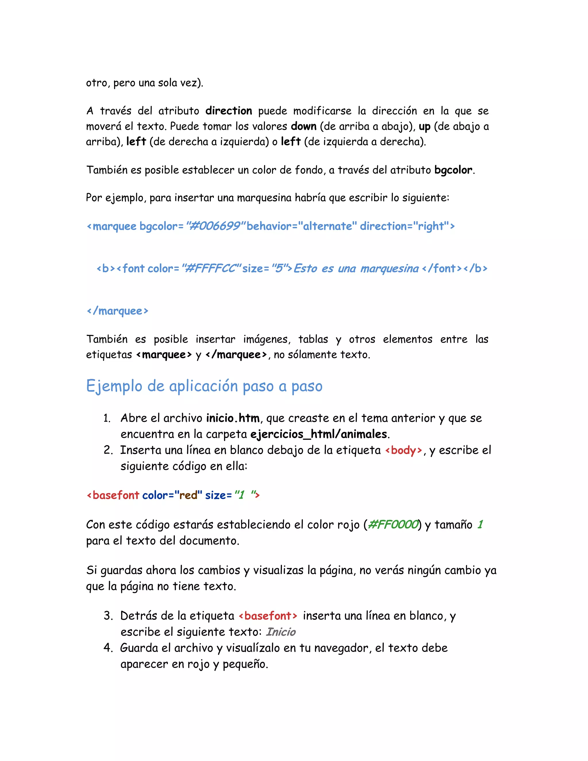 otro, pero una sola vez).
A través del atributo direction puede modificarse la dirección en la que se
moverá el texto. Puede tomar los valores down (de arriba a abajo), up (de abajo a
arriba), left (de derecha a izquierda) o left (de izquierda a derecha).
También es posible establecer un color de fondo, a través del atributo bgcolor.
Por ejemplo, para insertar una marquesina habría que escribir lo siguiente:
<marquee bgcolor="#006699" behavior="alternate" direction="right">
<b><font color="#FFFFCC" size="5">Esto es una marquesina </font></b>
</marquee>
También es posible insertar imágenes, tablas y otros elementos entre las
etiquetas <marquee> y </marquee>, no sólamente texto.
Ejemplo de aplicación paso a paso
1. Abre el archivo inicio.htm, que creaste en el tema anterior y que se
encuentra en la carpeta ejercicios_html/animales.
2. Inserta una línea en blanco debajo de la etiqueta <body>, y escribe el
siguiente código en ella:
<basefont color="red" size="1 ">
Con este código estarás estableciendo el color rojo (#FF0000) y tamaño 1
para el texto del documento.
Si guardas ahora los cambios y visualizas la página, no verás ningún cambio ya
que la página no tiene texto.
3. Detrás de la etiqueta <basefont> inserta una línea en blanco, y
escribe el siguiente texto: Inicio
4. Guarda el archivo y visualízalo en tu navegador, el texto debe
aparecer en rojo y pequeño.
 