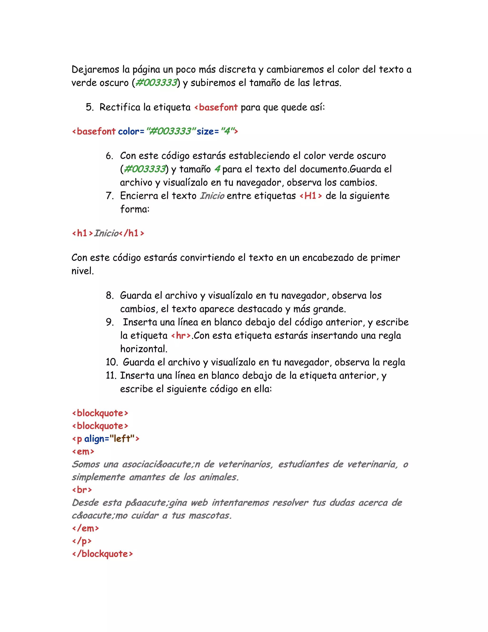 Dejaremos la página un poco más discreta y cambiaremos el color del texto a
verde oscuro (#003333) y subiremos el tamaño de las letras.
5. Rectifica la etiqueta <basefont para que quede así:
<basefont color="#003333" size="4">
6. Con este código estarás estableciendo el color verde oscuro
(#003333) y tamaño 4 para el texto del documento.Guarda el
archivo y visualízalo en tu navegador, observa los cambios.
7. Encierra el texto Inicio entre etiquetas <H1> de la siguiente
forma:
<h1>Inicio</h1>
Con este código estarás convirtiendo el texto en un encabezado de primer
nivel.
8. Guarda el archivo y visualízalo en tu navegador, observa los
cambios, el texto aparece destacado y más grande.
9. Inserta una línea en blanco debajo del código anterior, y escribe
la etiqueta <hr>.Con esta etiqueta estarás insertando una regla
horizontal.
10. Guarda el archivo y visualízalo en tu navegador, observa la regla
11. Inserta una línea en blanco debajo de la etiqueta anterior, y
escribe el siguiente código en ella:
<blockquote>
<blockquote>
<p align="left">
<em>
Somos una asociaci&oacute;n de veterinarios, estudiantes de veterinaria, o
simplemente amantes de los animales.
<br>
Desde esta p&aacute;gina web intentaremos resolver tus dudas acerca de
c&oacute;mo cuidar a tus mascotas.
</em>
</p>
</blockquote>
 