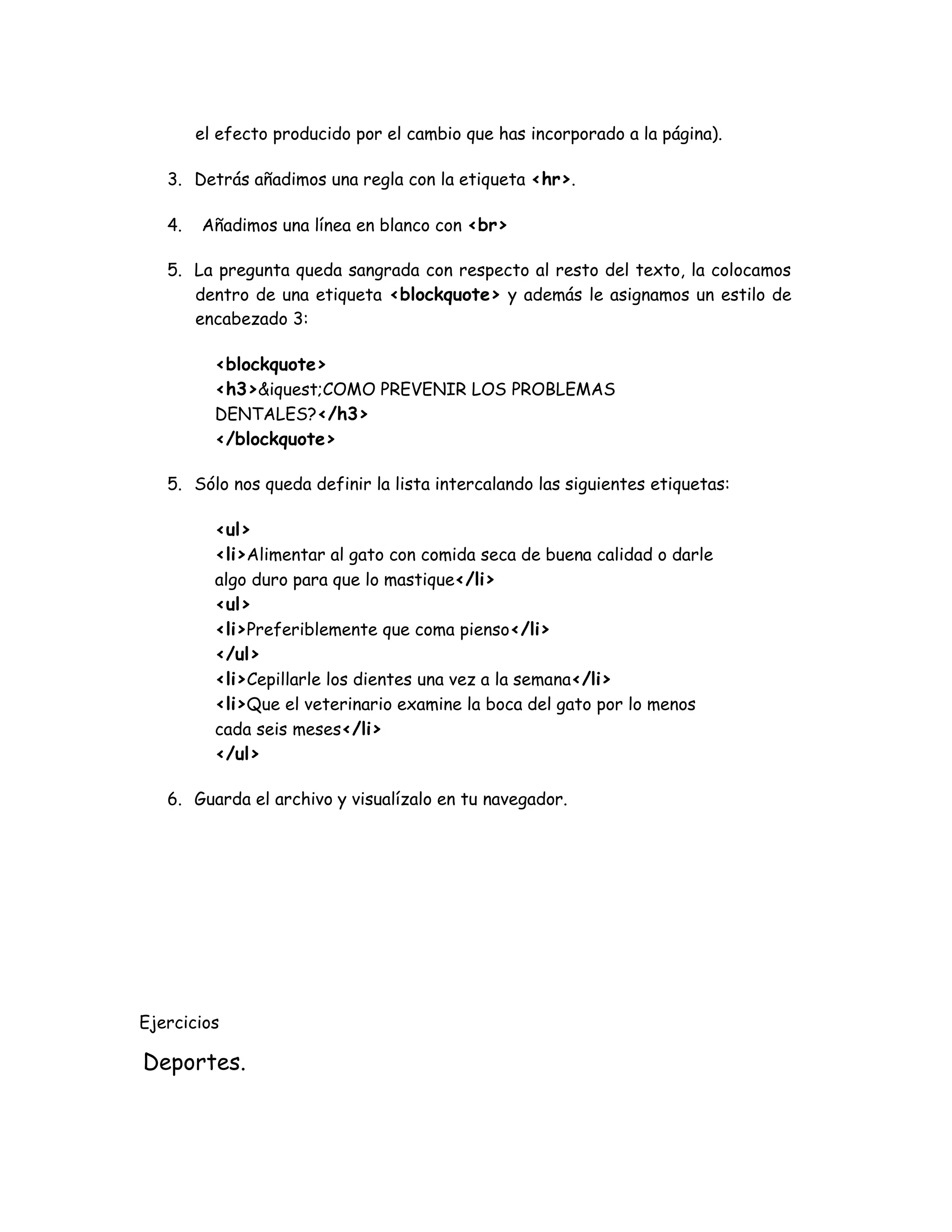el efecto producido por el cambio que has incorporado a la página).
3. Detrás añadimos una regla con la etiqueta <hr>.
4. Añadimos una línea en blanco con <br>
5. La pregunta queda sangrada con respecto al resto del texto, la colocamos
dentro de una etiqueta <blockquote> y además le asignamos un estilo de
encabezado 3:
<blockquote>
<h3>&iquest;COMO PREVENIR LOS PROBLEMAS
DENTALES?</h3>
</blockquote>
5. Sólo nos queda definir la lista intercalando las siguientes etiquetas:
<ul>
<li>Alimentar al gato con comida seca de buena calidad o darle
algo duro para que lo mastique</li>
<ul>
<li>Preferiblemente que coma pienso</li>
</ul>
<li>Cepillarle los dientes una vez a la semana</li>
<li>Que el veterinario examine la boca del gato por lo menos
cada seis meses</li>
</ul>
6. Guarda el archivo y visualízalo en tu navegador.
Ejercicios
Deportes.
 