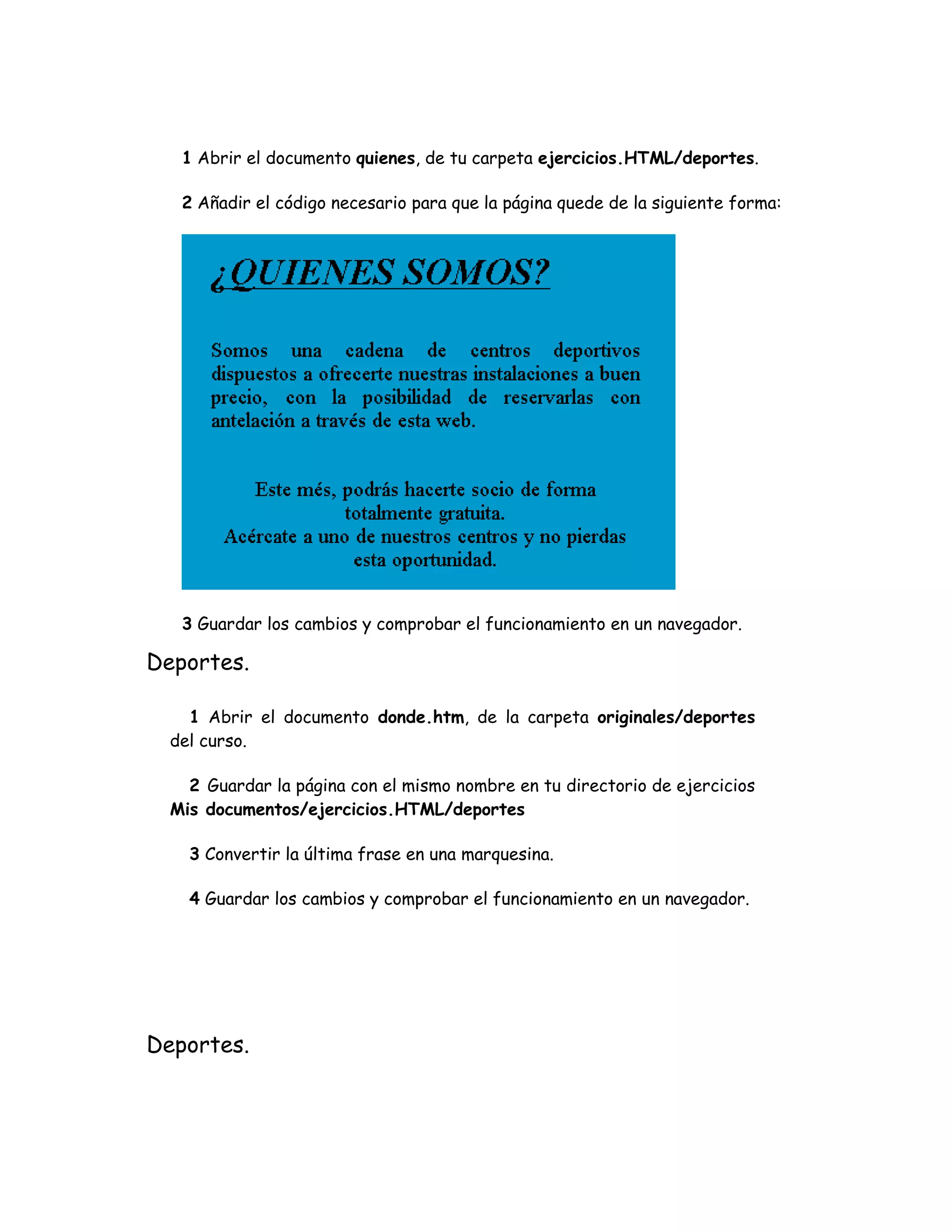 1 Abrir el documento quienes, de tu carpeta ejercicios.HTML/deportes.
2 Añadir el código necesario para que la página quede de la siguiente forma:
3 Guardar los cambios y comprobar el funcionamiento en un navegador.
Deportes.
1 Abrir el documento donde.htm, de la carpeta originales/deportes
del curso.
2 Guardar la página con el mismo nombre en tu directorio de ejercicios
Mis documentos/ejercicios.HTML/deportes
3 Convertir la última frase en una marquesina.
4 Guardar los cambios y comprobar el funcionamiento en un navegador.
Deportes.
 