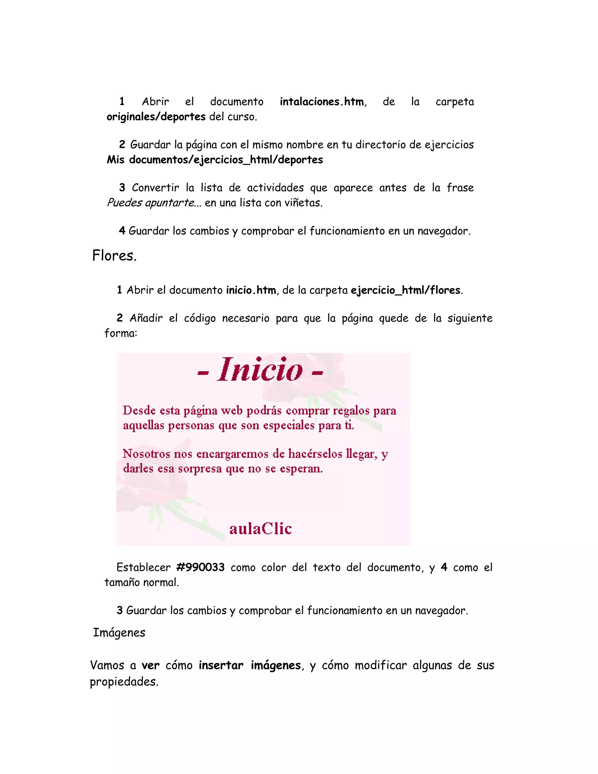 1 Abrir el documento intalaciones.htm, de la carpeta
originales/deportes del curso.
2 Guardar la página con el mismo nombre en tu directorio de ejercicios
Mis documentos/ejercicios_html/deportes
3 Convertir la lista de actividades que aparece antes de la frase
Puedes apuntarte... en una lista con viñetas.
4 Guardar los cambios y comprobar el funcionamiento en un navegador.
Flores.
1 Abrir el documento inicio.htm, de la carpeta ejercicio_html/flores.
2 Añadir el código necesario para que la página quede de la siguiente
forma:
Establecer #990033 como color del texto del documento, y 4 como el
tamaño normal.
3 Guardar los cambios y comprobar el funcionamiento en un navegador.
Imágenes
Vamos a ver cómo insertar imágenes, y cómo modificar algunas de sus
propiedades.
 