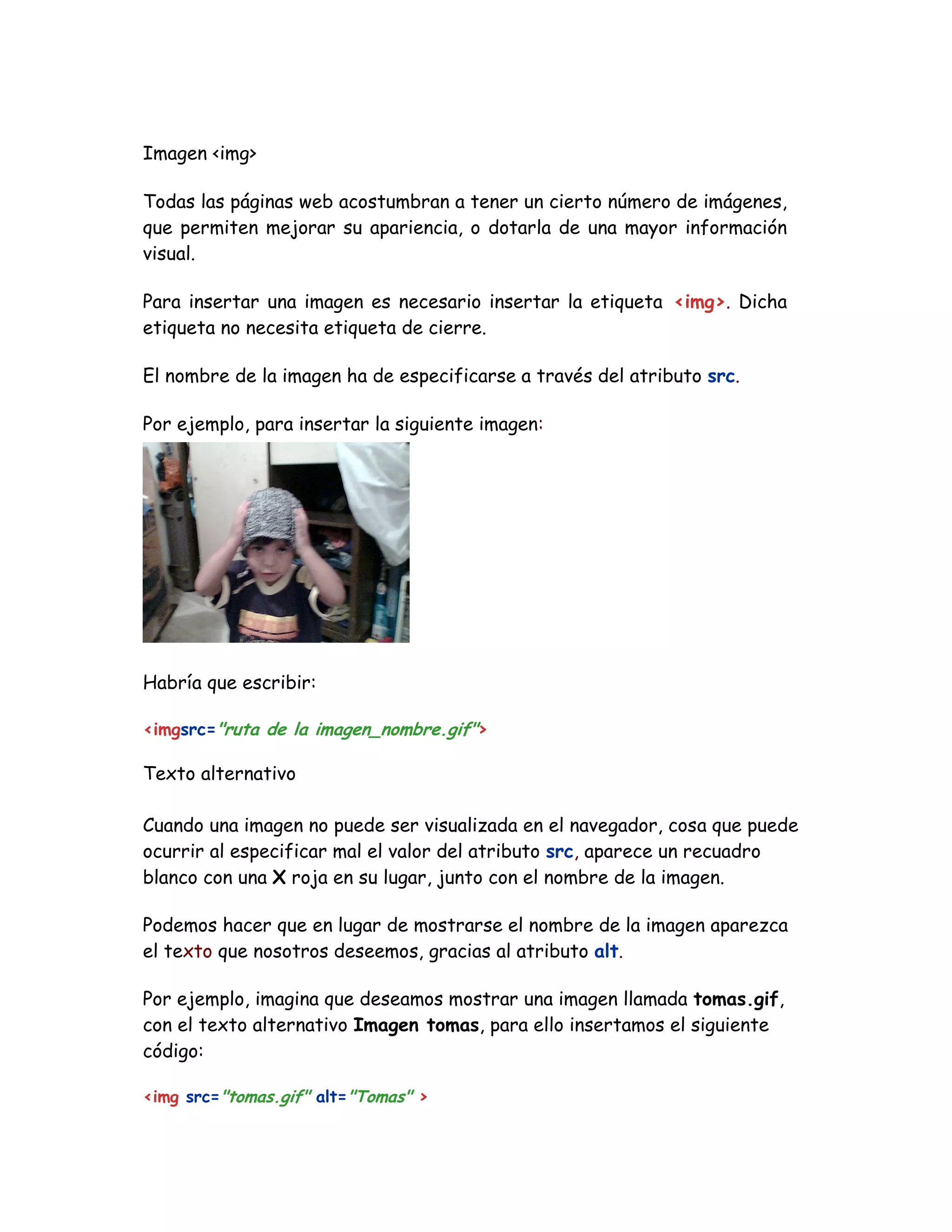 Imagen <img>
Todas las páginas web acostumbran a tener un cierto número de imágenes,
que permiten mejorar su apariencia, o dotarla de una mayor información
visual.
Para insertar una imagen es necesario insertar la etiqueta <img>. Dicha
etiqueta no necesita etiqueta de cierre.
El nombre de la imagen ha de especificarse a través del atributo src.
Por ejemplo, para insertar la siguiente imagen:
Habría que escribir:
<imgsrc="ruta de la imagen_nombre.gif">
Texto alternativo
Cuando una imagen no puede ser visualizada en el navegador, cosa que puede
ocurrir al especificar mal el valor del atributo src, aparece un recuadro
blanco con una X roja en su lugar, junto con el nombre de la imagen.
Podemos hacer que en lugar de mostrarse el nombre de la imagen aparezca
el texto que nosotros deseemos, gracias al atributo alt.
Por ejemplo, imagina que deseamos mostrar una imagen llamada tomas.gif,
con el texto alternativo Imagen tomas, para ello insertamos el siguiente
código:
<img src="tomas.gif" alt="Tomas" >
 