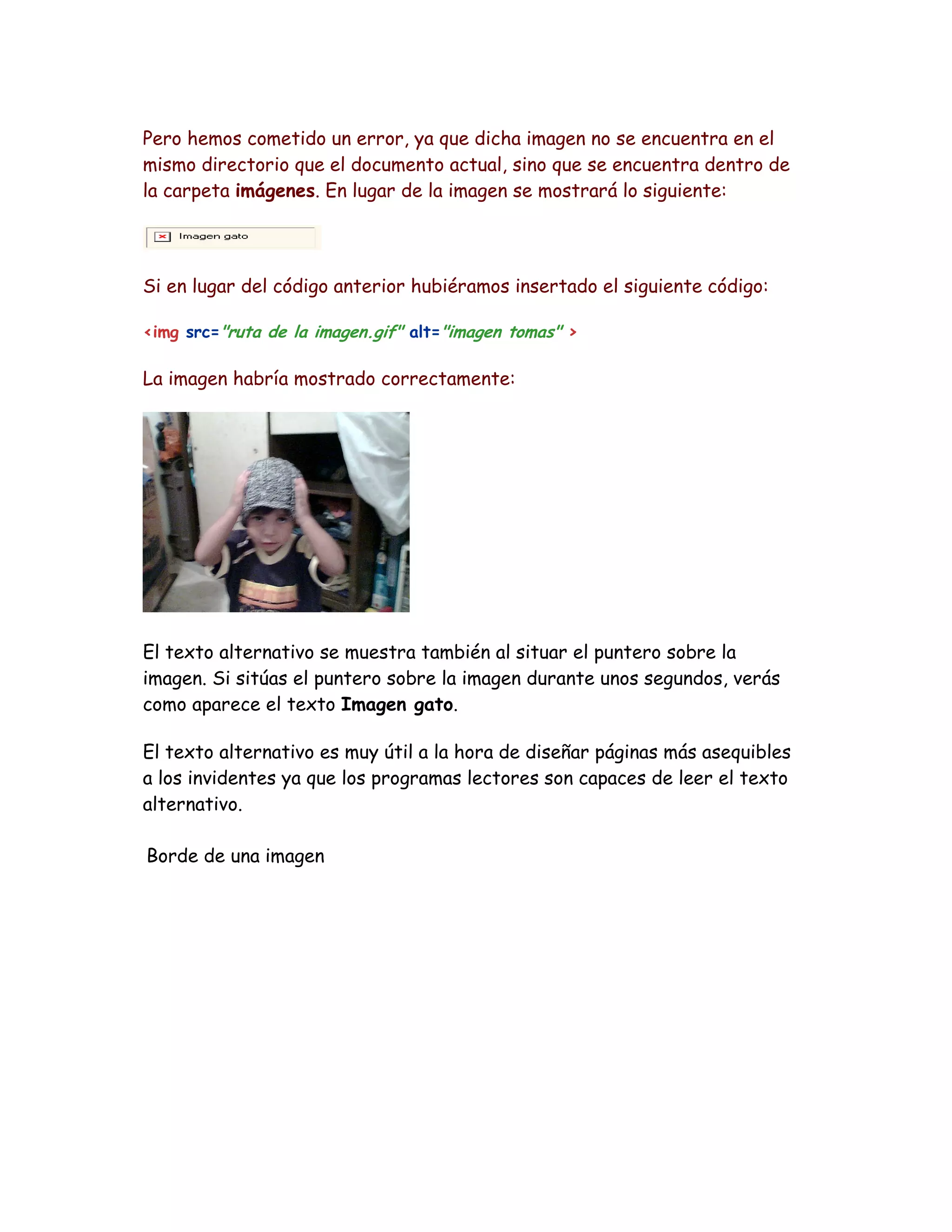 Pero hemos cometido un error, ya que dicha imagen no se encuentra en el
mismo directorio que el documento actual, sino que se encuentra dentro de
la carpeta imágenes. En lugar de la imagen se mostrará lo siguiente:
Si en lugar del código anterior hubiéramos insertado el siguiente código:
<img src="ruta de la imagen.gif" alt="imagen tomas" >
La imagen habría mostrado correctamente:
El texto alternativo se muestra también al situar el puntero sobre la
imagen. Si sitúas el puntero sobre la imagen durante unos segundos, verás
como aparece el texto Imagen gato.
El texto alternativo es muy útil a la hora de diseñar páginas más asequibles
a los invidentes ya que los programas lectores son capaces de leer el texto
alternativo.
Borde de una imagen
 