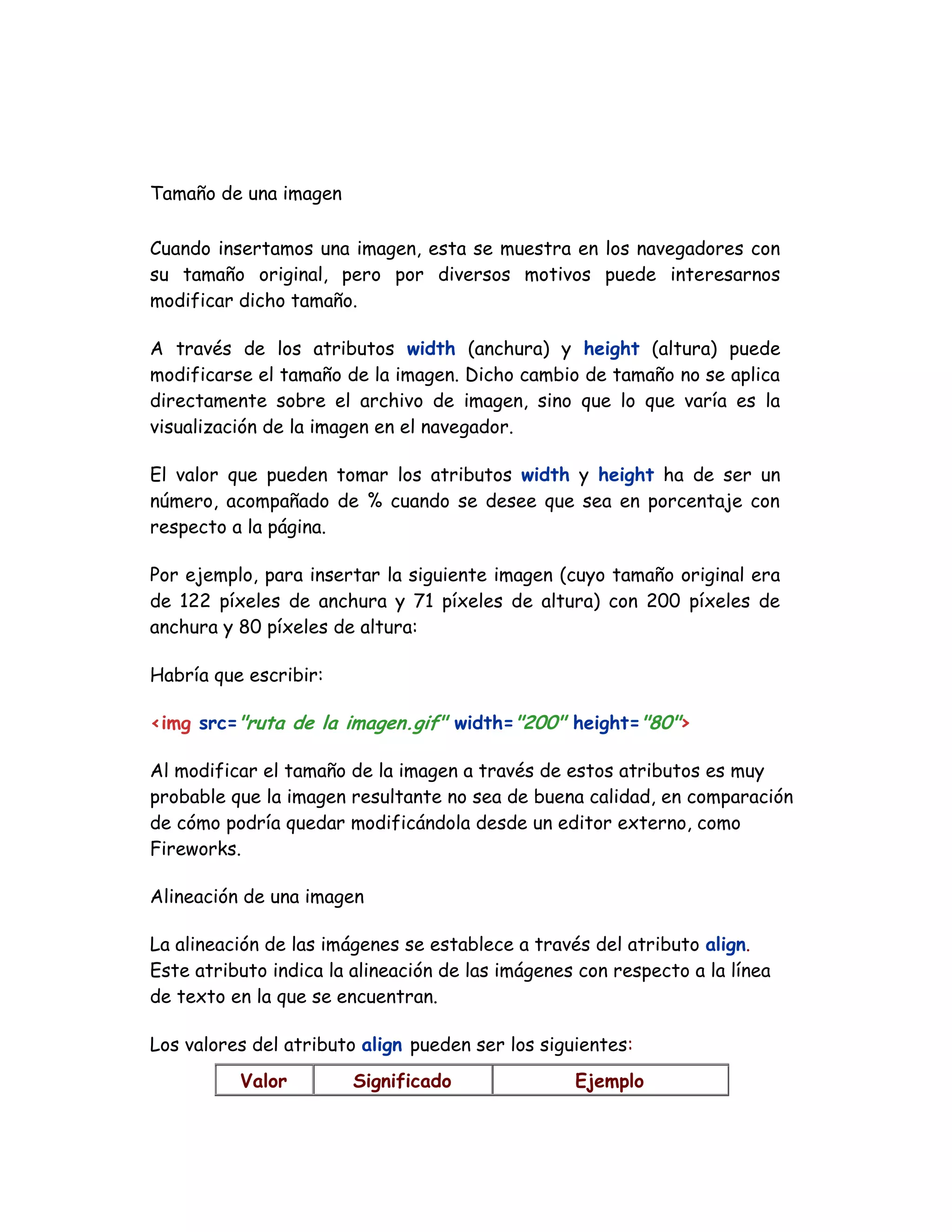 Tamaño de una imagen
Cuando insertamos una imagen, esta se muestra en los navegadores con
su tamaño original, pero por diversos motivos puede interesarnos
modificar dicho tamaño.
A través de los atributos width (anchura) y height (altura) puede
modificarse el tamaño de la imagen. Dicho cambio de tamaño no se aplica
directamente sobre el archivo de imagen, sino que lo que varía es la
visualización de la imagen en el navegador.
El valor que pueden tomar los atributos width y height ha de ser un
número, acompañado de % cuando se desee que sea en porcentaje con
respecto a la página.
Por ejemplo, para insertar la siguiente imagen (cuyo tamaño original era
de 122 píxeles de anchura y 71 píxeles de altura) con 200 píxeles de
anchura y 80 píxeles de altura:
Habría que escribir:
<img src="ruta de la imagen.gif" width="200" height="80">
Al modificar el tamaño de la imagen a través de estos atributos es muy
probable que la imagen resultante no sea de buena calidad, en comparación
de cómo podría quedar modificándola desde un editor externo, como
Fireworks.
Alineación de una imagen
La alineación de las imágenes se establece a través del atributo align.
Este atributo indica la alineación de las imágenes con respecto a la línea
de texto en la que se encuentran.
Los valores del atributo align pueden ser los siguientes:
Valor Significado Ejemplo
 