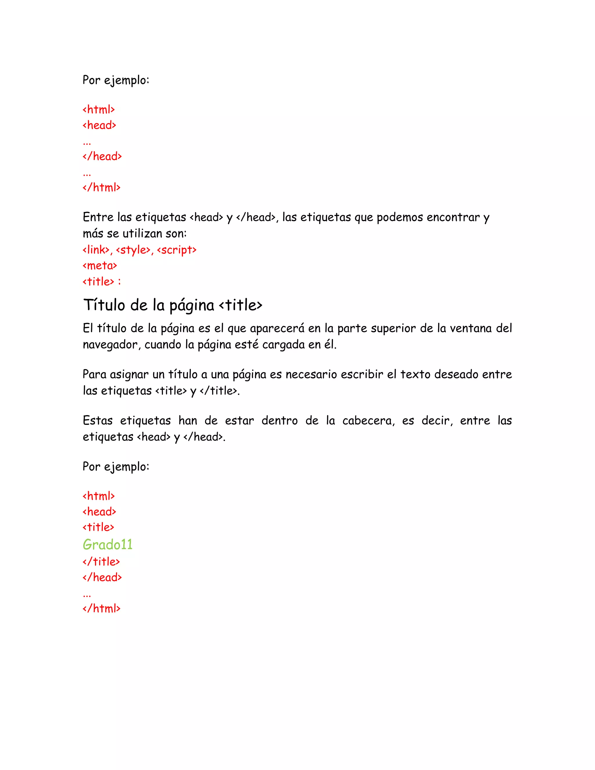 Por ejemplo:
<html>
<head>
...
</head>
...
</html>
Entre las etiquetas <head> y </head>, las etiquetas que podemos encontrar y
más se utilizan son:
<link>, <style>, <script>
<meta>
<title> :
Título de la página <title>
El título de la página es el que aparecerá en la parte superior de la ventana del
navegador, cuando la página esté cargada en él.
Para asignar un título a una página es necesario escribir el texto deseado entre
las etiquetas <title> y </title>.
Estas etiquetas han de estar dentro de la cabecera, es decir, entre las
etiquetas <head> y </head>.
Por ejemplo:
<html>
<head>
<title>
Grado11
</title>
</head>
...
</html>
 