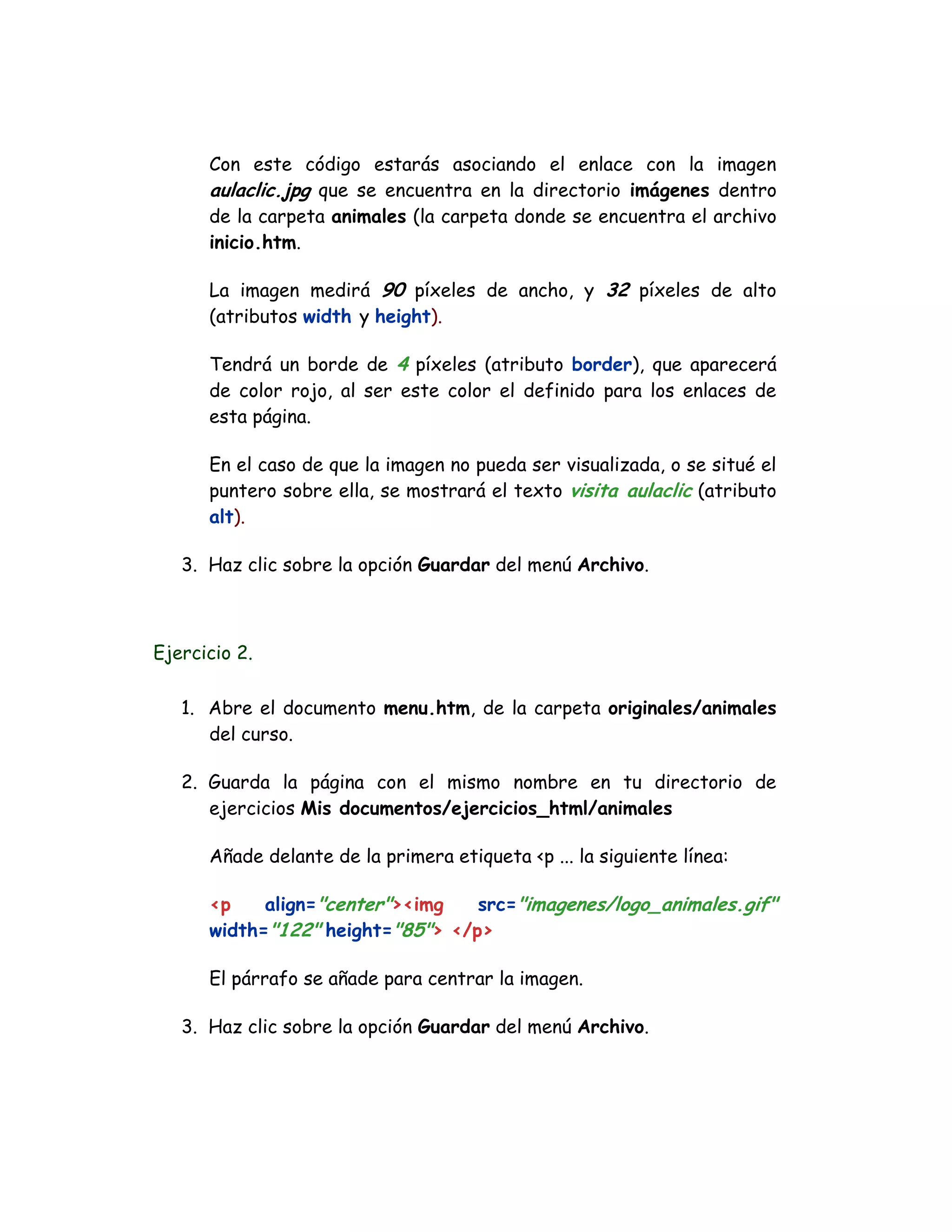 Con este código estarás asociando el enlace con la imagen
aulaclic.jpg que se encuentra en la directorio imágenes dentro
de la carpeta animales (la carpeta donde se encuentra el archivo
inicio.htm.
La imagen medirá 90 píxeles de ancho, y 32 píxeles de alto
(atributos width y height).
Tendrá un borde de 4 píxeles (atributo border), que aparecerá
de color rojo, al ser este color el definido para los enlaces de
esta página.
En el caso de que la imagen no pueda ser visualizada, o se situé el
puntero sobre ella, se mostrará el texto visita aulaclic (atributo
alt).
3. Haz clic sobre la opción Guardar del menú Archivo.
Ejercicio 2.
1. Abre el documento menu.htm, de la carpeta originales/animales
del curso.
2. Guarda la página con el mismo nombre en tu directorio de
ejercicios Mis documentos/ejercicios_html/animales
Añade delante de la primera etiqueta <p ... la siguiente línea:
<p align="center"><img src="imagenes/logo_animales.gif"
width="122" height="85"> </p>
El párrafo se añade para centrar la imagen.
3. Haz clic sobre la opción Guardar del menú Archivo.
 