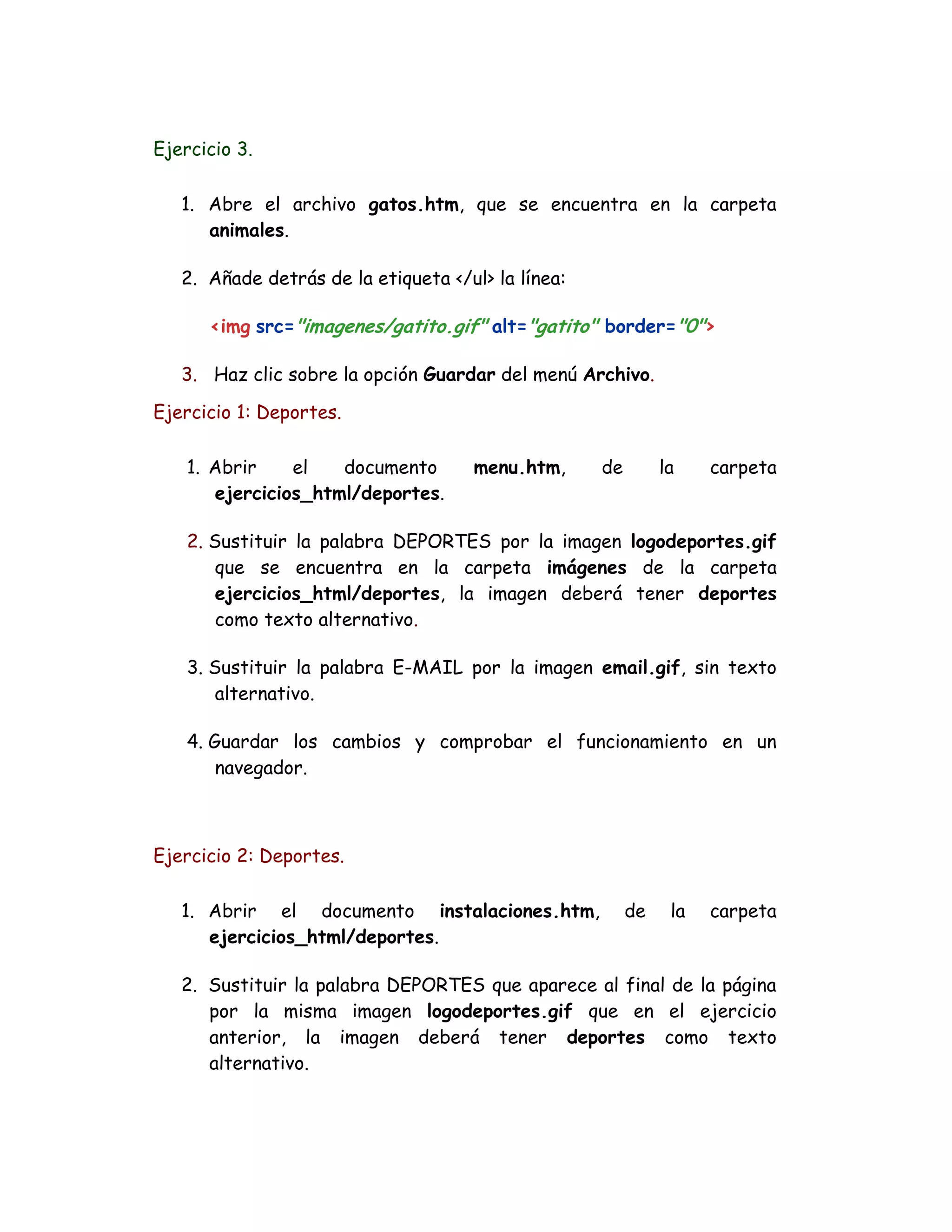 Ejercicio 3.
1. Abre el archivo gatos.htm, que se encuentra en la carpeta
animales.
2. Añade detrás de la etiqueta </ul> la línea:
<img src="imagenes/gatito.gif" alt="gatito" border="0">
3. Haz clic sobre la opción Guardar del menú Archivo.
Ejercicio 1: Deportes.
1. Abrir el documento menu.htm, de la carpeta
ejercicios_html/deportes.
2. Sustituir la palabra DEPORTES por la imagen logodeportes.gif
que se encuentra en la carpeta imágenes de la carpeta
ejercicios_html/deportes, la imagen deberá tener deportes
como texto alternativo.
3. Sustituir la palabra E-MAIL por la imagen email.gif, sin texto
alternativo.
4. Guardar los cambios y comprobar el funcionamiento en un
navegador.
Ejercicio 2: Deportes.
1. Abrir el documento instalaciones.htm, de la carpeta
ejercicios_html/deportes.
2. Sustituir la palabra DEPORTES que aparece al final de la página
por la misma imagen logodeportes.gif que en el ejercicio
anterior, la imagen deberá tener deportes como texto
alternativo.
 