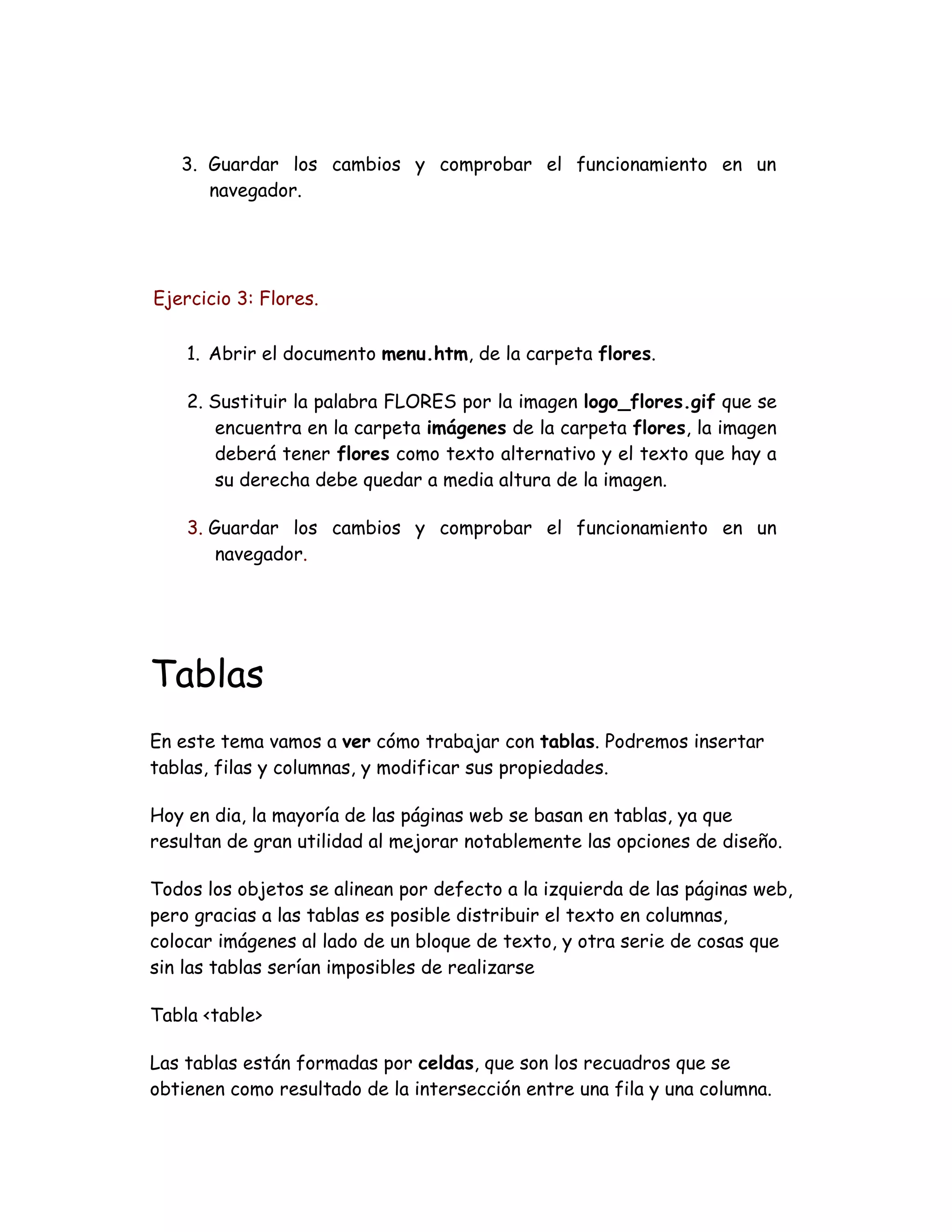 3. Guardar los cambios y comprobar el funcionamiento en un
navegador.
Ejercicio 3: Flores.
1. Abrir el documento menu.htm, de la carpeta flores.
2. Sustituir la palabra FLORES por la imagen logo_flores.gif que se
encuentra en la carpeta imágenes de la carpeta flores, la imagen
deberá tener flores como texto alternativo y el texto que hay a
su derecha debe quedar a media altura de la imagen.
3. Guardar los cambios y comprobar el funcionamiento en un
navegador.
Tablas
En este tema vamos a ver cómo trabajar con tablas. Podremos insertar
tablas, filas y columnas, y modificar sus propiedades.
Hoy en dia, la mayoría de las páginas web se basan en tablas, ya que
resultan de gran utilidad al mejorar notablemente las opciones de diseño.
Todos los objetos se alinean por defecto a la izquierda de las páginas web,
pero gracias a las tablas es posible distribuir el texto en columnas,
colocar imágenes al lado de un bloque de texto, y otra serie de cosas que
sin las tablas serían imposibles de realizarse
Tabla <table>
Las tablas están formadas por celdas, que son los recuadros que se
obtienen como resultado de la intersección entre una fila y una columna.
 