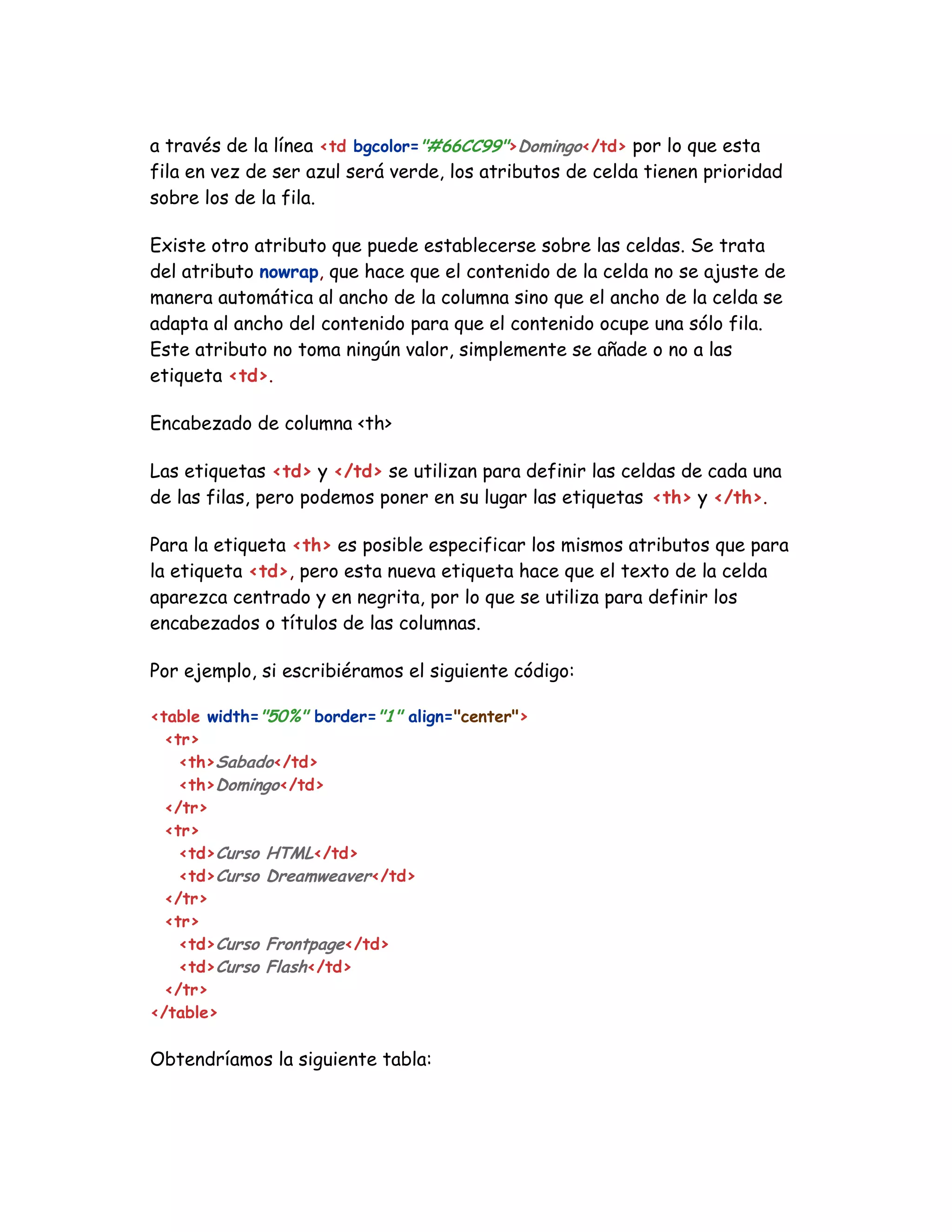 a través de la línea <td bgcolor="#66CC99">Domingo</td> por lo que esta
fila en vez de ser azul será verde, los atributos de celda tienen prioridad
sobre los de la fila.
Existe otro atributo que puede establecerse sobre las celdas. Se trata
del atributo nowrap, que hace que el contenido de la celda no se ajuste de
manera automática al ancho de la columna sino que el ancho de la celda se
adapta al ancho del contenido para que el contenido ocupe una sólo fila.
Este atributo no toma ningún valor, simplemente se añade o no a las
etiqueta <td>.
Encabezado de columna <th>
Las etiquetas <td> y </td> se utilizan para definir las celdas de cada una
de las filas, pero podemos poner en su lugar las etiquetas <th> y </th>.
Para la etiqueta <th> es posible especificar los mismos atributos que para
la etiqueta <td>, pero esta nueva etiqueta hace que el texto de la celda
aparezca centrado y en negrita, por lo que se utiliza para definir los
encabezados o títulos de las columnas.
Por ejemplo, si escribiéramos el siguiente código:
<table width="50%" border="1" align="center">
<tr>
<th>Sabado</td>
<th>Domingo</td>
</tr>
<tr>
<td>Curso HTML</td>
<td>Curso Dreamweaver</td>
</tr>
<tr>
<td>Curso Frontpage</td>
<td>Curso Flash</td>
</tr>
</table>
Obtendríamos la siguiente tabla:
 