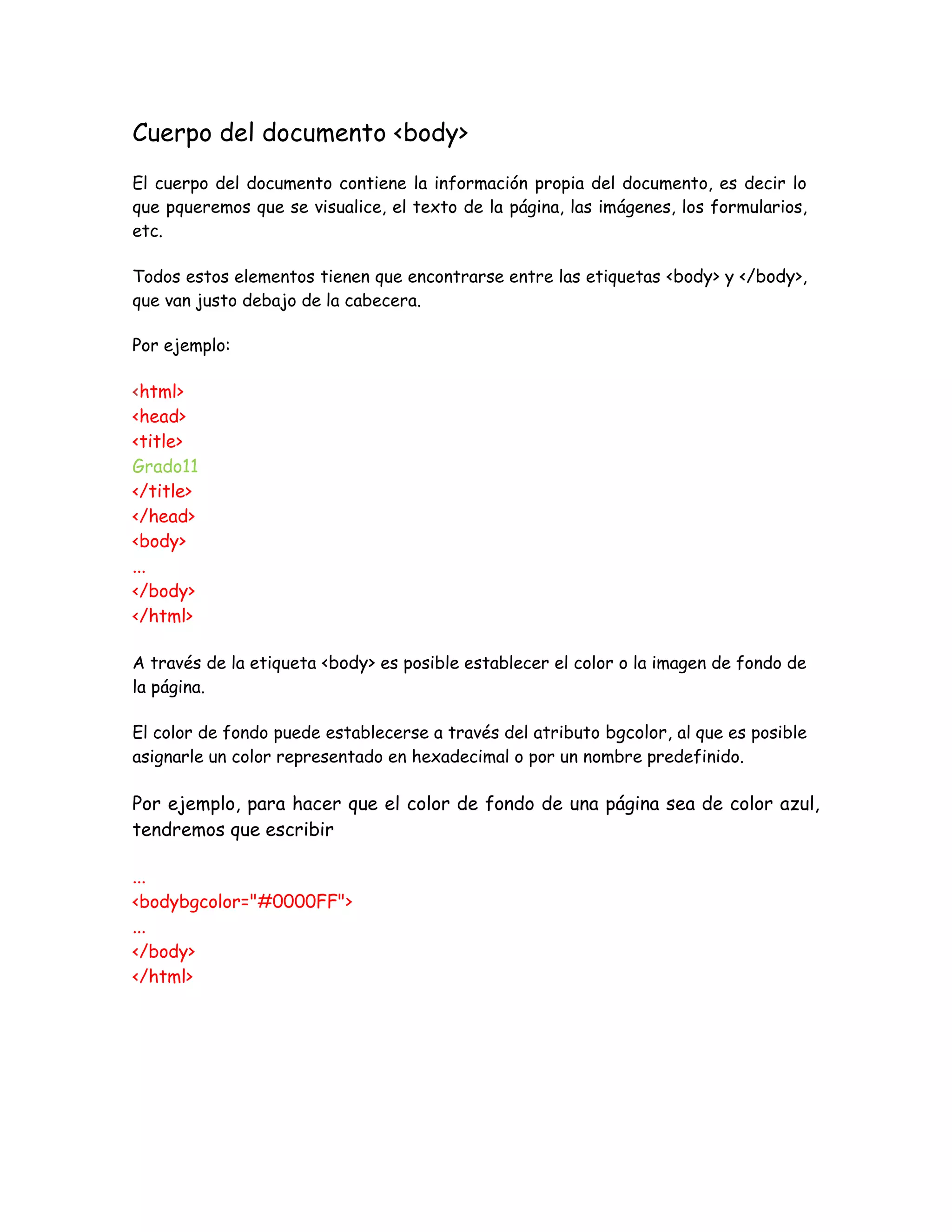 Cuerpo del documento <body>
El cuerpo del documento contiene la información propia del documento, es decir lo
que pqueremos que se visualice, el texto de la página, las imágenes, los formularios,
etc.
Todos estos elementos tienen que encontrarse entre las etiquetas <body> y </body>,
que van justo debajo de la cabecera.
Por ejemplo:
<html>
<head>
<title>
Grado11
</title>
</head>
<body>
...
</body>
</html>
A través de la etiqueta <body> es posible establecer el color o la imagen de fondo de
la página.
El color de fondo puede establecerse a través del atributo bgcolor, al que es posible
asignarle un color representado en hexadecimal o por un nombre predefinido.
Por ejemplo, para hacer que el color de fondo de una página sea de color azul,
tendremos que escribir
...
<bodybgcolor="#0000FF">
...
</body>
</html>
 