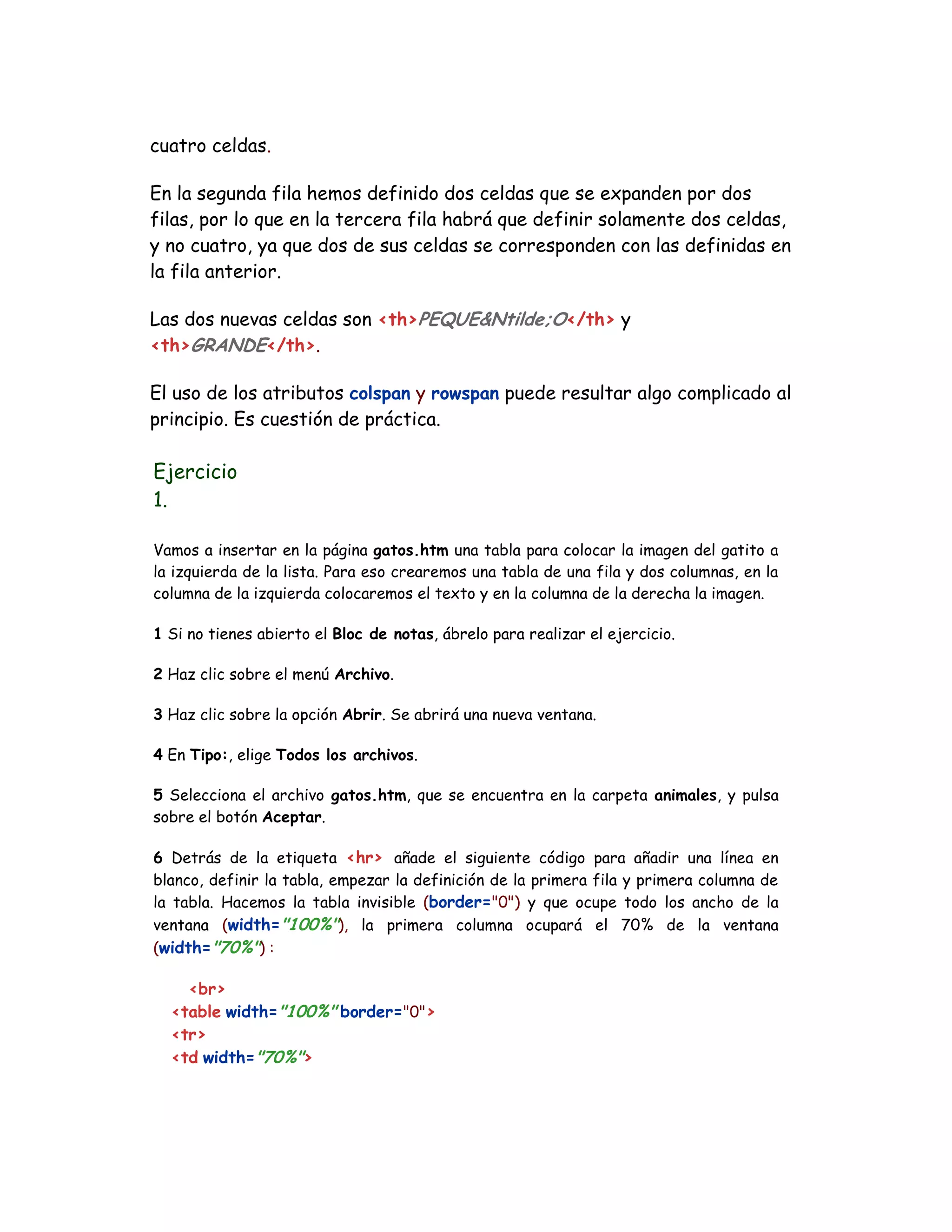 cuatro celdas.
En la segunda fila hemos definido dos celdas que se expanden por dos
filas, por lo que en la tercera fila habrá que definir solamente dos celdas,
y no cuatro, ya que dos de sus celdas se corresponden con las definidas en
la fila anterior.
Las dos nuevas celdas son <th>PEQUE&Ntilde;O</th> y
<th>GRANDE</th>.
El uso de los atributos colspan y rowspan puede resultar algo complicado al
principio. Es cuestión de práctica.
Ejercicio
1.
Vamos a insertar en la página gatos.htm una tabla para colocar la imagen del gatito a
la izquierda de la lista. Para eso crearemos una tabla de una fila y dos columnas, en la
columna de la izquierda colocaremos el texto y en la columna de la derecha la imagen.
1 Si no tienes abierto el Bloc de notas, ábrelo para realizar el ejercicio.
2 Haz clic sobre el menú Archivo.
3 Haz clic sobre la opción Abrir. Se abrirá una nueva ventana.
4 En Tipo:, elige Todos los archivos.
5 Selecciona el archivo gatos.htm, que se encuentra en la carpeta animales, y pulsa
sobre el botón Aceptar.
6 Detrás de la etiqueta <hr> añade el siguiente código para añadir una línea en
blanco, definir la tabla, empezar la definición de la primera fila y primera columna de
la tabla. Hacemos la tabla invisible (border="0") y que ocupe todo los ancho de la
ventana (width="100%"), la primera columna ocupará el 70% de la ventana
(width="70%") :
<br>
<table width="100%" border="0">
<tr>
<td width="70%">
 
