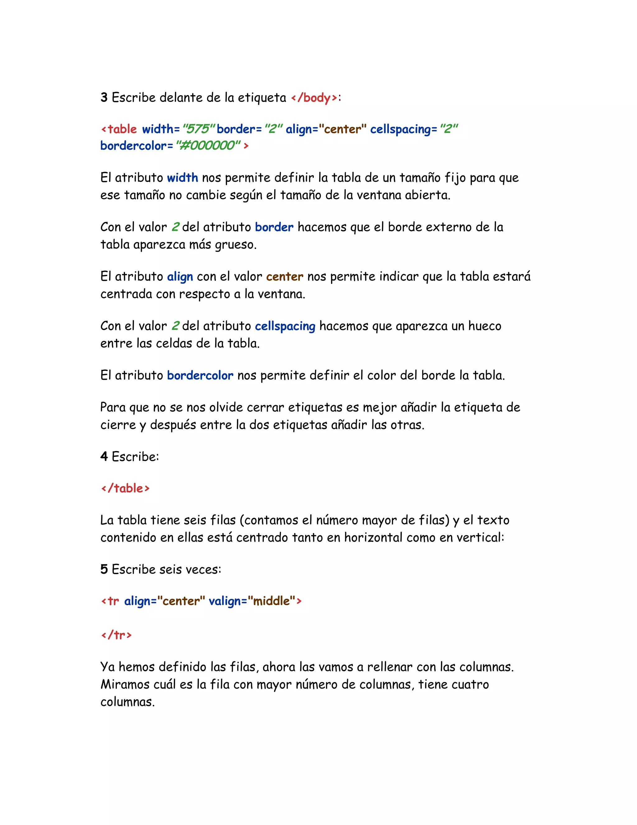 3 Escribe delante de la etiqueta </body>:
<table width="575" border="2" align="center" cellspacing="2"
bordercolor="#000000" >
El atributo width nos permite definir la tabla de un tamaño fijo para que
ese tamaño no cambie según el tamaño de la ventana abierta.
Con el valor 2 del atributo border hacemos que el borde externo de la
tabla aparezca más grueso.
El atributo align con el valor center nos permite indicar que la tabla estará
centrada con respecto a la ventana.
Con el valor 2 del atributo cellspacing hacemos que aparezca un hueco
entre las celdas de la tabla.
El atributo bordercolor nos permite definir el color del borde la tabla.
Para que no se nos olvide cerrar etiquetas es mejor añadir la etiqueta de
cierre y después entre la dos etiquetas añadir las otras.
4 Escribe:
</table>
La tabla tiene seis filas (contamos el número mayor de filas) y el texto
contenido en ellas está centrado tanto en horizontal como en vertical:
5 Escribe seis veces:
<tr align="center" valign="middle">
</tr>
Ya hemos definido las filas, ahora las vamos a rellenar con las columnas.
Miramos cuál es la fila con mayor número de columnas, tiene cuatro
columnas.
 